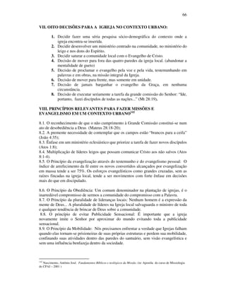 66
VII. OITO DECISÕES PARA A IGREJA NO CONTEXTO URBANO:
1. Decidir fazer uma séria pesquisa sócio-demográfica do contexto onde a
igreja encontra-se inserida.
2. Decidir desenvolver um ministério centrado na comunidade, no ministério do
leigo e nos dons do Espírito.
3. Decidir saturar a comunidade local com o Evangelho de Cristo.
4. Decisão de mover para fora das quatro paredes da igreja local. (abandonar a
mentalidade de gueto)
5. Decisão de proclamar o evangelho pela voz e pela vida, testemunhando em
palavras e em obras, na missão integral da Igreja.
6. Decisão de mover para frente, mas somente em unidade.
7. Decisão de jamais barganhar o evangelho da Graça, em nenhuma
circunstância.
8. Decisão de executar seriamente a tarefa da grande comissão do Senhor: “Ide,
portanto, fazei discípulos de todas as nações...” (Mt 28:19).
VIII. PRINCÍPIOS RELEVANTES PARA FAZER MISSÕES E
EVANGELISMO EM UM CONTEXTO URBANO142
8.1. O reconhecimento de que o não cumprimento à Grande Comissão constitui-se num
ato de desobediência a Deus (Mateus 28:18-20);
8.2. A premente necessidade de contemplar que os campos estão “brancos para a ceifa”
(João 4:35);
8.3. Ênfase em um ministério eclesiástico que priorize a tarefa de fazer novos discípulos
(Atos 1:8);
8.4. Multiplicação de líderes leigos que possam comunicar Cristo aos não salvos (Atos
8:1-4).
8.5. O Princípio da evangelização através do testemunho e do evangelismo pessoal: O
índice de arrefecimento da fé entre os novos convertidos alcançados por evangelização
em massa tende a ser 75%. Os esforços evangelísticos como grandes cruzadas, sem as
raízes fincadas na igreja local, tende a ser movimentos com forte ênfase em decisões
mais do que em discipulado.
8.6. O Princípio da Obediência: Um comum denominador na plantação de igrejas, é o
inarredável compromisso de sermos a comunidade do compromisso com a Palavra.
8.7. O Princípio da pluralidade de lideranças locais: Nenhum homem é a expressão da
mente de Deus... A pluralidade de líderes na Igreja local salvaguarda o ministro de toda
e qualquer tendência de brincar de Deus sobre a comunidade.
8.8. O princípio de evitar Publicidade Sensacional: É importante que a igreja
novamente imite o Senhor por aproximar do mundo evitando toda a publicidade
sensacional.
8.9. O Princípio da Mobilidade: Nós precisamos enfrentar a verdade que Igrejas falham
quando elas tornam-se prisioneiras de suas próprias estruturas e perdem sua mobilidade,
confinando suas atividades dentro das paredes do santuário, sem visão evangelística e
sem uma influência benfazeja dentro da sociedade.
142
Nascimento, Antônio José. Fundamentos Bíblicos e teológicos da Missão. (in: Apostila do curso de Missiologia
do CPAJ – 2001 )
 