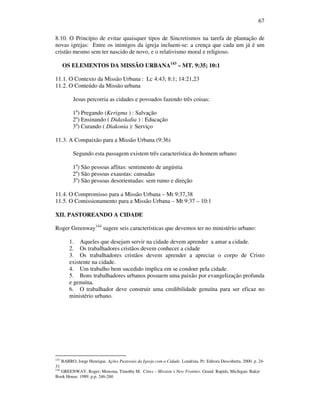 67
8.10. O Princípio de evitar quaisquer tipos de Sincretismos na tarefa de plantação de
novas igrejas: Entre os inimigos da igreja incluem-se: a crença que cada um já é um
cristão mesmo sem ter nascido de novo, e o relativismo moral e religioso.
OS ELEMENTOS DA MISSÃO URBANA143
– MT. 9:35; 10:1
11.1. O Contexto da Missão Urbana : Lc 4:43; 8:1; 14:21,23
11.2. O Conteúdo da Missão urbana
Jesus percorria as cidades e povoados fazendo três coisas:
1a
) Pregando (Kerigma ) : Salvação
2a
) Ensinando ( Didaskalia ) : Educação
3a
) Curando ( Diakonia ): Serviço
11.3. A Compaixão para a Missão Urbana (9:36)
Segundo esta passagem existem três característica do homem urbano:
1a
) São pessoas aflitas: sentimento de angústia
2a
) São pessoas exaustas: cansadas
3a
) São pessoas desorientadas: sem rumo e direção
11.4. O Compromisso para a Missão Urbana – Mt 9:37,38
11.5. O Comissionamento para a Missão Urbana – Mt 9:37 – 10:1
XII. PASTOREANDO A CIDADE
Roger Greenway144
sugere seis características que devemos ter no ministério urbano:
1. Aqueles que desejam servir na cidade devem aprender a amar a cidade.
2. Os trabalhadores cristãos devem conhecer a cidade
3. Os trabalhadores cristãos devem aprender a apreciar o corpo de Cristo
existente na cidade.
4. Um trabalho bem sucedido implica em se condoer pela cidade.
5. Bons trabalhadores urbanos possuem uma paixão por evangelização profunda
e genuína.
6. O trabalhador deve construir uma credibilidade genuína para ser eficaz no
ministério urbano.
143
BARRO, Jorge Henrique. Ações Pastorais da Igreja com a Cidade. Londrina, Pr: Editora Descoberta. 2000. p. 24-
31
144
GREENWAY, Roger; Monsma, Timothy M. Cities – Mission´s New Frontier. Grand Rapids, Michigan: Baker
Book House. 1989. p.p. 246-260
 