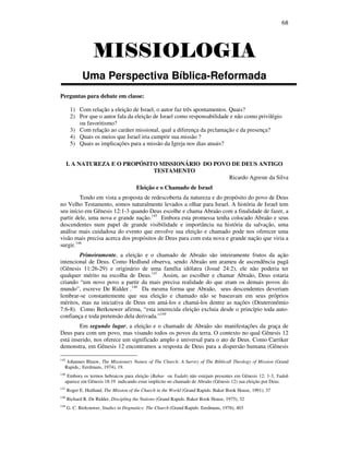 68
MISSIOLOGIAMISSIOLOGIAMISSIOLOGIAMISSIOLOGIA
Uma Perspectiva Bíblica-Reformada
Perguntas para debate em classe:
1) Com relação a eleição de Israel, o autor faz três apontamentos. Quais?
2) Por que o autor fala da eleição de Israel como responsabilidade e não como privilégio
ou favoritismo?
3) Com relação ao caráter missional, qual a diferença da prclamação e da presença?
4) Quais os meios que Israel iria cumprir sua missão ?
5) Quais as implicações para a missão da Igreja nos dias atuais?
I. A NATUREZA E O PROPÓSITO MISSIONÁRIO DO POVO DE DEUS ANTIGO
TESTAMENTO
Ricardo Agreste da Silva
Eleição e o Chamado de Israel
Tendo em vista a proposta de redescoberta da natureza e do propósito do povo de Deus
no Velho Testamento, somos naturalmente levados a olhar para Israel. A história de Israel tem
seu início em Gênesis 12:1-3 quando Deus escolhe e chama Abraão com a finalidade de fazer, a
partir dele, uma nova e grande nação.145
Embora esta promessa tenha colocado Abraão e seus
descendentes num papel de grande visibilidade e importância na história da salvação, uma
análise mais cuidadosa do evento que envolve sua eleição e chamado pode nos oferecer uma
visão mais precisa acerca dos propósitos de Deus para com esta nova e grande nação que viria a
surgir.146
Primeiramente, a eleição e o chamado de Abraão são inteiramente frutos da ação
intencional de Deus. Como Hedlund observa, sendo Abraão um arameu de ascendência pagã
(Gênesis 11:26-29) e originário de uma família idólatra (Josué 24:2), ele não poderia ter
qualquer mérito na escolha de Deus.147
Assim, ao escolher e chamar Abraão, Deus estaria
criando “um novo povo a partir da mais precisa realidade do que eram os demais povos do
mundo”, escreve De Ridder .148
Da mesma forma que Abraão, seus descendentes deveriam
lembrar-se constantemente que sua eleição e chamado não se baseavam em seus próprios
méritos, mas na iniciativa de Deus em amá-los e chamá-los dentre as nações (Deuteronômio
7:6-8). Como Berkouwer afirma, “esta imerecida eleição excluia desde o princípio toda auto-
confiança e toda pretensão dela derivada.”149
Em segundo lugar, a eleição e o chamado de Abraão são manifestações da graça de
Deus para com um povo, mas visando todos os povos da terra. O contexto no qual Gênesis 12
está inserido, nos oferece um significado amplo e universal para o ato de Deus. Como Carriker
demonstra, em Gênesis 12 encontramos a resposta de Deus para a dispersão humana (Gênesis
145
Johannes Blauw, The Missionary Nature of The Church: A Survey of The Biblicall Theology of Mission (Grand
Rapids,: Eerdmans, 1974), 19.
146
Embora os termos hebraicos para eleição (Bahar ou Yadah) não estejam presentes em Gênesis 12: 1-3, Yadah
aparece em Gênesis 18:19 indicando estar implícito no chamado de Abraão (Gênesis 12) sua eleição por Deus.
147
Roger E. Hedlund, The Mission of the Church in the World (Grand Rapids: Baker Book House, 1991), 37
148
Richard R. De Ridder, Discipling the Nations (Grand Rapids: Baker Book House, 1975), 32
149
G. C. Berkouwer, Studies in Dogmatics: The Church (Grand Rapids: Eerdmans, 1976), 403
 