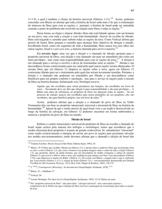 69
11:1-9), a qual é também o climax da história universal (Gênesis 1-11).150
Assim, podemos
concordar com Blauw ao afirmar que toda a história de Israel nada mais é do que a continuação
do interesse de Deus para com as nações, e portanto, a história de Israel pode ser entendida
somente a partir do problema não resolvido na relação entre Deus e todas as nações.151
Desta forma, ao eleger e chamar Abraão, Deus não está lidando apenas com um homem
ou um povo, mas com toda a criação e com toda humanidade. Através da escolha de Abraão,
Deus está traçando o caminho para redimir todas as nações da terra. Como Verkuyl afirma que
através de Israel, Deus prepara o caminho para alcançar Seus objetivos de abraçar o mundo.
Escolhendo Israel, como um segmento de toda a humanidade, Deus nunca tira seus olhos das
outras nações; Israel é o pars pro toto, a minoria chamada para servir à maioria.152
Em terceiro lugar, uma vez que a eleição e o chamado de Abraão apontam para o
propósito universal de Deus, esta eleição e este chamado são para ser entendidos não como um
mero privilégio, mas como uma responsabilidade para com as nações da terra.153
A eleição é
um chamado para o serviço e envolve o dever de testemunhar entre as nações.154
Abraão e sua
descendência foram comissionados para ser canal pelo qual outras nações seriam abençoadas. O
mesmo Deus que em Gênesis 11 dispersa as nações sobre a terra, agora em Gênesis 12
comissiona Abraão para ser o instrumento pelo qual elas seriam novamente reunidas. Portanto, a
eleição e o chamado não poderiam ser entendidos por Abraão e sua descendência como
benefícios para seu próprio conforto e satisfação, mas para o serviço às nações junto a missão
de Deus na história humana. Enfatizando isso, Newbigin escreve:
Aqueles que são escolhidos para serem portadores das bençãos, são escolhidos em favor de
todos… Novamente deve ser dito que eleição é para responsabilidade e não para privilégio… A
Bíblia está cheia de referências ao propósito de Deus em abençoar todas as nações… há um
processo de seleção: poucos são escolhidos para serem portadores do seu propósito; eles são
escolhidos, não para benefício próprio, mas em favor de todos.155
Assim, podemos afirmar que a eleição e o chamado do povo de Deus no Velho
Testamento têm sua base no propósito intencional, universal e missional de Deus na história da
humanidade.156
Apesar de que o modo através do qual Israel viria a ser usado é desenvolvido ao
longo da história da salvação, em Gênesis 12 podemos encontrar em forma embrionária a
natureza e propósito do povo de Deus no mundo.
Missão de Israel
Embora o caráter intencional e universal do propósito de Deus na escolha e chamado de
Israel sejam aceitos pela maioria dos teólogos e missiólogos, temos que reconhecer que o
caráter missional deste propósito é assunto de grande controvérsia. Se entendermos “missional”
como sendo exclusivamente a intenção de enviar um povo às nações para proclamar salvação
nos moldes neo-testamentários, então devemos afirmar que o chamado e eleição de Israel não
150
Timóteo Carriker, Missão Integral (São Paulo: Editora Sepal, 1992), 45
151
Blauw, 19. O Deus que escolheu Abraão em Gênesis 12 é o mesmo único e poderoso Deus que no princípio criou
os céus e a terra (Gênesis 1,2), que criou o homem à sua própria imagem como o centro de toda a criação (Gênesis
1,2), que prometeu, depois da queda humana, que um descendente da mulher esmagaria a cabeça da serpente
(Gênesis 3), que enviou o dilúvio sobre a terra, que estabeleceu uma aliança com Noé e seus descendentes (Gênesis
5-10) e que dispersou as nações em Babel (Gênesis 11). De acordo com Blauw, a ligação entre o que é conhecido
por Urgeschichte (Gênesis 1-11) e a origem de Israel (Gênesis 12) é convincentemente demonstrada por Gerhard
Von Rad em Old Testament Theology Vol I (New York: Harper & Brothers, 1962), 136-175.
152
J. Verkuyl
, Contemporary Missiology: An Introduction (Grand Rapids: Eerdmans, 1978), 91-92
153
Blauw, 23, e Hedlund, 37
154
Verkuyl, 94
155
Lesslie Newbigin, The Open Secret (Grand Rapids: Eerdamans, 1995), 32-34. Ênfase do autor.
156
Por “propósito universal de Deus” não quero dizer “salvação universal” sem a necessária resposta e
compromisso de fé. Refiro-me aqui à intenção de Deus em levar a mensagem de reconciliação para todas as nações
da terra.
 