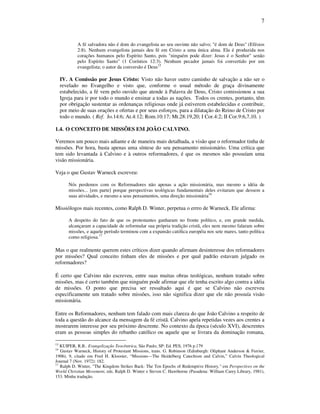7
A fé salvadora não é dom do evangelista ao seu ouvinte não salvo; "é dom de Deus" (Efésios
2:8). Nenhum evangelista jamais deu fé em Cristo a uma única alma. Ela é produzida nos
corações humanos pelo Espírito Santo, pois "ninguém pode dizer: Jesus é o Senhor" senão
pelo Espírito Santo" (1 Coríntios 12:3). Nenhum pecador jamais foi convertido por um
evangelista; o autor da conversão é Deus15
IV. A Comissão por Jesus Cristo: Visto não haver outro caminho de salvação a não ser o
revelado no Evangelho e visto que, conforme o usual método de graça divinamente
estabelecido, a fé vem pelo ouvido que atende à Palavra de Deus, Cristo comissionou a sua
Igreja para ir por todo o mundo e ensinar a todas as nações. Todos os crentes, portanto, têm
por obrigação sustentar as ordenanças religiosas onde já estiverem estabelecidas e contribuir,
por meio de suas orações e ofertas e por seus esforços, para a dilatação do Reino de Cristo por
todo o mundo. ( Ref. Jo.14:6; At.4:12; Rom.10:17; Mt.28:19,20; I Cor.4:2; II Cor.9:6,7,10. )
1.4. O CONCEITO DE MISSÕES EM JOÃO CALVINO.
Veremos um pouco mais adiante e de maneira mais detalhada, a visão que o reformador tinha de
missões. Por hora, basta apenas uma síntese do seu pensamento missionário. Uma crítica que
tem sido levantada à Calvino e à outros reformadores, é que os mesmos não possuíam uma
visão missionária.
Veja o que Gustav Warneck escreveu:
Nós perdemos com os Reformadores não apenas a ação missionária, mas mesmo a idéia de
missões... [em parte] porque perspectivas teológicas fundamentais deles evitaram que dessem a
suas atividades, e mesmo a seus pensamentos, uma direção missionária16
Missiólogos mais recentes, como Ralph D. Winter, perpetua o errro de Warneck. Ele afirma:
A despeito do fato de que os protestantes ganharam no fronte político, e, em grande medida,
alcançaram a capacidade de reformular sua própria tradição cristã, eles nem mesmo falaram sobre
missões, e aquele período terminou com a expansão católica européia nos sete mares, tanto política
como religiosa.17
Mas o que realmente querem estes críticos dizer quando afirmam desinteresse dos reformadores
por missões? Qual conceito tinham eles de missões e por qual padrão estavam julgado os
reformadores?
É certo que Calvino não escreveu, entre suas muitas obras teológicas, nenhum tratado sobre
missões, mas é certo também que ninguém pode afirmar que ele tenha escrito algo contra a idéia
de missões. O ponto que precisa ser ressaltado aqui é que se Calvino não escreveu
especificamente um tratado sobre missões, isso não significa dizer que ele não possuía visão
missionária.
Entre os Reformadores, nenhum tem falado com mais clareza do que João Calvino a respeito de
toda a questão do alcance da mensagem da fé cristã. Calvino apela repetidas vezes aos crentes a
mostrarem interesse por seu próximo descrente. No contexto da época (século XVI), descrentes
eram as pessoas simples do rebanho católico ou aquele que se livrara da dominação romana,
15
KUIPER, R.B.. Evangelização Teocêntrica, São Paulo, SP: Ed. PES, 1976 p.179
16
Gustav Warneck, History of Protestant Missions, trans. G. Robinson (Edinburgh: Oliphant Anderson & Ferrier,
1906), 9, citado em Fred H. Klooster, “Missions—The Heidelberg Catechism and Calvin,” Calvin Theological
Journal 7 (Nov. 1972): 182.
17
Ralph D. Winter, "The Kingdom Strikes Back: The Ten Epochs of Redemptive History," em Perspectives on the
World Christian Movement, eds. Ralph D. Winter e Steven C. Hawthorne (Pasadena: William Carey Library, 1981),
153. Minha tradução.
 