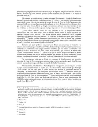 70
possuem qualquer propósito missional. Com exceção de algumas porções encontradas em Isaías
40-55 e no livro de Jonas, não há qualquer ordem explícita para que Israel vá às nações e
proclame salvação.157
No entanto, se considerarmos o caráter missional do chamado e eleição de Israel como
algo que, apesar de não implicar explicitamente em “ir” exige o “testemunhar”, então estaremos
concordando com a visão de que, apesar da missão do povo de Deus no Velho Testamento não
ser estabelecida nas mesmas bases da missão da Igreja no Novo Testamento, isso não quer dizer
que Israel não tenha missão. Existe na eleição e no chamado de Israel uma clara intenção de que
sua existência no meio das nações seja um sinal que faça todos os povos se voltarem para Deus.
Assim sendo, embora Israel não seja enviado a “ir”, é inquestionavelmente
comissionado por Deus para “viver” entre as nações. Vendo Israel, as nações deveriam ser
levadas a conhecer, temer, e servir a Deus. Como Hedlund afirma, Israel seria “servo, pregador
e mediador de Deus em favor das nações… A existência de Israel era, então, para o serviço
missionário.”158
Carriker também demonstra concordar com esta visão ao afirmar que embora a
missão de Israel não implicasse em proclamação ou persuasão, sua presença evangelística entre
as nações constituia-se em uma obrigação missionária.159
Portanto, em parte podemos concordar com Blauw ao caracterizar o propósito e a
natureza missionária do povo de Deus no Velho Testamento por uma “consciência missionária
centrípeta.”160
Entretanto, será sempre oportuno relembrar que esta ênfase “centrípeta” não
significa ausência de missão, ou ainda, como Hahn entende, que a missão de Israel tinha
“caráter completamente passivo.”161
Prefiro dizer que a missão do povo de Deus no Velho
Testamento é dada em um padrão diferente daquele que a Igreja no Novo Testamento viria a
receber, o qual é explicitamente “centrífugo” com uma clara ordem de proclamar salvação.
Se concordarmos então que a eleição e o chamado de Israel possuem um propósito
missional da parte de Deus, precisamos agora apontar os meios através dos quais Israel deveria
cumprir sua missão como povo de Deus no mundo do Velho Testamento.
Primeiramente, Israel é eleito e chamado para ser uma genuína teocracia e para assumir
o papel sacerdotal entre todas as nações (Ex. 19:5-6). Como é bem colocado por Verkuyl,
“Israel deveria ser um sinal para as outras nações que Yahweh é igualmente Criador e
Libertador… e [Israel deveria ser] uma ponte para as outras nações.”162
Hedlund afirma que
Israel estaria cumprindo seu papel missionário entre as nações ao viver como “um legítimo
modelo do Reino de Deus no meio das nações.”163
Observando o estilo de vida social e moral de
Israel (Dt 28:1,10), bem como sua dedicação exclusiva a Deus e seus mandamentos (Dt
10:12,13), outras nações chegariam ao reconhecimento de Deus como o único, verdadeiro e
grande Deus (Dt 4:6-8).164
157
Blauw, 29-30. O propósito missionário no livro de Jonas tem sido amplamente questionado por muitos estudiosos.
Para estes, ao invés de ser caracterizado como uma evidência no Velho Testamento de uma comissão missionária
para ir às nações, o livro de Jonas nos apresenta a ira de Deus contra a tendência nacionalista de Israel (Veja
Blauw, 41). Por outro lado, outros estudiosos entendem que, tendo sido Jonas enviado por Deus para proclamar
salvação a outra nação, não podemos negar certa qualidade missionária inerente a este livro. (Veja Carriker, 155,
Verkuyl, 96-100, e Roger Greenway, Apostoles a la Ciudad, Grand Rapids, Subcomision Literatura Cristiana -
CRC, 198, 15-30)
158
Hedlund, 42
159
Carriker, 171
160
Blauw, 34
161
Ferdinand Hahn, Mission in the New Testament, (Londres: SCM, 1965), citado em Verkuyl, 94
162
Verkuyl, 94
163
Hedlund, 61
164
Idem, 39-40
 