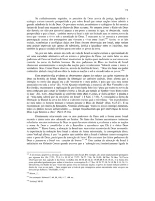 71
Se cuidadosamente seguidos, os preceitos de Deus acerca da justiça, igualdade e
ecologia trariam tamanha prosperidade e paz sobre Israel que outras nações iriam admitir a
grande sabedoria da lei de Deus. Os preceitos sociais, econômicos e ecológicos da lei mosaica
fariam de Israel uma maquete do Reino de Deus na terra. No entanto, como o Reino de Deus
não deveria ser tido por acessível apenas a um povo, a mesma lei que, se obedecida, traria
prosperidade e paz a Israel, também exortava Israel a não ser fechado para os outros povos da
terra que viessem a viver sob a autoridade de Deus. É marcante na lei mosaica a constante
preocupação acerca dos estrangeiros que viessem a viver entre Israel.165
Assim, se as leis
sociais, econômicas e ecológicas dadas por Deus fossem observadas por Israel, estas seriam
uma grande expressão não apenas de sabedoria, justiça e igualdade entre os Israelitas, mas
também de graça e cuidado de Deus para com todos os povos da terra.
Se, por um lado, através do estilo de vida de Israel as nações teriam a oportunidade de
ver uma sociedade alternativa sob os valores e princípios de Deus, por outro lado, os atos
poderosos de Deus na história de Israel mostrariam às nações quem realmente se encontrava no
controle do curso da história humana. Os atos poderosos de Deus na história de Israel
chamavam constantemente a atenção das nações para reconhecerem Yahweh como o único e
verdadeiro Deus. Como Blauw observa, através da história de Israel, “Deus iria fazer seu poder
conhecido, visível e tangível aos olhos de todas as nações e sob a vista de todos os povos.”166
Este propósito fica evidente ao observarmos alguns dos relatos das ações redentoras de
Deus na história de Israel. Quando da libertação do cativeiro egípcio, Deus afirma que a
intenção no envio das pragas era a de “mostrar-te o meu poder, e para que seja meu nome
anunciado em toda a terra“ (Ex. 9:16). Quando relembrada a travessia do Mar Vermelho e do
Rio Jordão, encontramos a explicação de que Deus havia feito isso “para que todos os povos da
terra conheçam que a mão do Senhor é forte: a fim de que temais ao Senhor vosso Deus todos
os dias” (Jos. 4:24). Antecedendo ao confronto entre Davi e Golias, a vitória de Davi é predita e
aí “toda terra saberá que há um Deus em Israel” ( I Sam. 17:46). A consequência direta da
libertação de Daniel da cova dos leões é o decreto real no qual o rei ordena: “em todo domínio
do meu reino os homens tremam e temam perante o Deus de Daniel“ (Dan. 6:25-27). E na
reconstrução dos muros de Jerusalém, Neemias afirma que “todos os nossos inimigos temeram,
todos os gentios nossos circunvizinhos … porque reconheceram que por intervenção de nosso
Deus é que fizemos a obra” (Ne 6:15-16).
Diretamente relacionada com os atos poderosos de Deus está a forma como Israel
recorda e conta estes atos adorando ao Senhor. No livro dos Salmos encontramos inúmeras
referências aos atos redentores de Deus os quais levam o salmista a proclamar a todas as nações
o nome de Deus e convidá-las a vir a Jerusalém e reconhecer que Ele é o único Deus
verdadeiro.167
Dessa forma, a adoração de Israel tem suas raízes na missão de Deus no mundo.
A experiência da redenção leva Israel a adorar de forma missionária. A consequência disso,
como Verkuyl afirma, é que “os gentios que também vêm a Israel e habitam como estrangeiros
entre o povo de Deus, participam da adoração de Israel. Eles escutam dos feitos poderosos de
Deus e juntam-se a Israel em canções de louvor.” 168
Este caráter da adoração de Israel é
enfatizado por Orlando Costas quando escreve que a “adoração está intrinsicamente ligada às
165
A lei mosaica já previu a presença dos estrangeiros entre Israel. Por exemplo, eles eram explicitamente protegidos
por algumas leis (Ex 22:21; 23:9; Lv 19:10,34; 23:22; 24:22; 25:6; Dt 10:19; 14:28ss; 24:14ss; 26:12ss),a
observação dos dias sagrados e das festas os incluía (Ex 20:10; 23:12; Lv 16:29; Dt 5:14; 16:11,14) e muitas leis
eram aplicadas igualmente para ambos o Israelita e o estrangeiro (Lv 17:8ss; 18:26; 22:18; 24:16; Dt 1:16; 26:11).
Desta forma, De Ridder diz que “Israel não apenas vivia no meio das nações; os povos do mundo tinham também o
direito de viver no seu meio… Deus sempre teve a visão de que estrangeiros seriam encontrados entre seu povo na
terra em que habitava.” De Ridder, 41-42
166
Blauw, 37.
167
Por exemplo: Salmos 67, 96, 98, 100, 117, 148, etc.
168
Verkuyl, 94-95
 