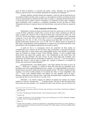 72
ações de Deus na história e à conversão das nações a Deus. Adoração, em sua dimensão
humana, surge da missão. É um resultado espontâneo da experiência de rendenção.”169
Portanto, podemos concluir dizendo que enquanto o estilo de vida de Israel deveria ser
um modelo do Reino de Deus entre as nações, os atos poderosos de Deus na história de Israel
seriam a demonstração da soberania de Deus sobre as nações e a adoração de Israel deveria ser
o convite para que as nações viessem a Jerusalém e se rendessem ao único Deus verdadeiro.
Aqui encontramos como a natureza e o propósito missionário do povo de Deus no Velho
Testamento deveriam se expressar através da vida de Israel, como povo de Deus no mundo de
então.
Falha e Expectativa de Renovação
Infelizmente o desenvolvimento da história de Israel nos mostra que ao invés de tornar
o nome de Deus conhecido e temido entre os povos da terra, Israel o profanou aos olhos de
todas as nações (Ez. 36:22-23). Ele se afastou de Deus para a presença dos ídolos (Jr. 5:19;
18:15; Ez. 14:5-6). Seus líderes e juízes tornaram-se corruptos, favorecendo o rico e oprimindo
o pobre (Is. 3:14-15; Am. 2:6-8; 5:7,10-12; Mi. 3:1-4, 9-11). A desigualdade econômica e social
prevaleceu (Is. 5:8; Am. 4:1, Mi. 2:1-5). Seus pastores eram falsos (Mi. 3:11; Os. 5:1) e os
profetas profissionais mentirosos (Ez. 13:2, 17; Mi. 3:5-8, 11). Mesmo diante do chamado de
Deus para o arrependimento, Israel gradualmente se esqueceu da sua natureza particular como
povo de Deus e do seu propósito especial para servir entre as nações.
A perda de foco e o consequente desvio dos propósitos de Deus podem ser
exemplificados com a narrativa do livro de Jonas. Aqui, encontramos a visão desenvolvida por
Israel na qual todas as outras nações eram compreendidas apenas como detalhes no propósito
maior de Yahweh em relação a Israel. Como J.H.Stek comenta, “o povo escolhido tinha
desenvolvido uma quase total cegueira para o fato fundamental de que Israel havia sido
separado não para privilégio mas para serviço, de que Israel tinha sido escolhido como
instrumento de Yahweh para seu testemunho ao mundo (Is. 43:10-12).”170
Isto leva Verkuyl a
afirmar que “Jonas é o pai de todos os cristãos que desejam os benefícios e as bênçãos da
eleição, mas recusam sua responsabilidade.”171
Consequentemente, como Bright aponta, “uma nação apóstata não pode ser povo de
Deus.“172
Desde que o chamado e a eleição de Israel não eram para ser entendidos como
privilégios mas como responsabilidade para com o mundo, “se a responsabilidade é recusada, a
eleição torna-se um motivo ainda mais forte para punição divina: “De todas as famílias da terra
somente a vós outros escolhi, portanto eu vos punirei por todas as vossas iniquidades” (Am
3:2).”173
Israel, como entidade política, não poderia ser mais chamado “povo de Deus”.
Portanto, começando com o reino do norte, e mais tarde alcançando Judá, o julgamento de Deus
veio sobre ele (Am. 5:2, 8:2, 9:8-10; Is. 3:1ss, Mi. 3:12).
Entretanto, é no mesmo contexto do anúncio da punição que emerge nos escritos
proféticos o tema do “remanescente.” 174
O profeta declara, “Eis que os olhos do Senhor Deus
estão contra este reino pecador, e eu o destruirei de sobre a face da terra; mas não destruirei de
169
Orlando Costas, The Integrity of Mission, The Inner Life and Outreach of the Church, (San Francisco: Happer &
Row, 1979), 90
170
J. H. Stek, “The Message of the Book of Jonah”, Calvin Theological Journal 4, (1969): 23-50
171
Verkuyl, 100
172
J. Bright, The Kingdom of God: The Biblical Concept and Its Meaning for the Church (Nashville: Abingdon-
Coresbury, 1953), 74, citado por Hedlund, 105
173
Blauw, 23.
174
Carriker nota que embora o conceito do remanescente é especialmente desenvolvido nos escritos proféticos, o
conceito já está presente na história da salvação. Por exemplo: Noé, Abraão, Isaque e Jacó foram escolhidos dentre
outros. Carriker, 142
 