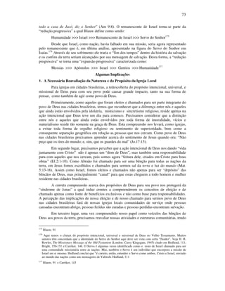 73
todo a casa de Jacó, diz o Senhor” (Am 9:8). O remanescente de Israel torna-se parte da
“redução progressiva” a qual Blauw define como sendo:
Humanidade >>> Israel >>> Remanescente de Israel >>> Servo do Senhor175
Desde que Israel, como nação, havia falhado em sua missão, seria agora representado
pelo remanescente que é, em última análise, apresentado na figura do Servo do Senhor em
Isaías.176
Através de seu sofrimento ele traria o “fim dos tempos” dentro da história da salvação
e os confins da terra seriam alcançados por sua mensagem de salvação. Desta forma, a “redução
progressiva” se torna uma “expansão progressiva” caracterizada como:
Messias >>> Apóstolos >>> Israel >>> Gentios >>> Humanidade177
Algumas Implicações
1. A Necessária Reavaliação da Natureza e do Propósito da Igreja Local
Para igrejas em cidades brasileiras, a redescoberta do propósito intencional, universal, e
missional de Deus para com seu povo pode causar grande impacto, tanto na sua forma de
pensar, como também de agir como povo de Deus.
Primeiramente, como aqueles que foram eleitos e chamados para ser parte integrante do
povo de Deus nas cidades brasileiras, temos que reconhecer que a diferença entre nós e aqueles
que ainda estão envolvidos pela idolatria, misticismo e sincretismo religioso, reside apenas na
ação intencional que Deus teve um dia para conosco. Precisamos considerar que a distinção
entre nós e aqueles que ainda estão envolvidos por toda forma de imoralidade, vícios e
materialismo reside tão somente na graça de Deus. Esta compreensão nos levará, como igrejas,
a evitar toda forma de orgulho religioso ou sentimento de superioridade, bem como a
consequente separação geográfica em relação as pessoas que nos cercam. Como povo de Deus
nas cidades brasileiras precisamos aprender acerca do sentimento de Jesus quando ora: “Não
peço que os tires do mundo; e, sim, que os guardes do mal” (Jo.17:15).
Em segundo lugar, precisamos perceber que a ação intencional de Deus nos dando “vida
juntamente com Cristo” não é apenas um “dom de Deus”, mas também uma responsabilidade
para com aqueles que nos cercam, pois somos agora “feitura dele, criados em Cristo para boas
obras” (Ef.2:1-10). Como Abraão foi chamado para ser uma bênção para todas as nações da
terra, em Jesus fomos escolhidos e chamados para sermos sal da terra e luz do mundo (Mat.
5:13-16). Assim como Israel, fomos eleitos e chamados não apenas para ser “depósito” das
bêncãos de Deus, mas principalmente “canal” para que estas cheguem a todo homem e mulher
residente nas cidades brasileiras.
A correta compreensão acerca dos propósitos de Deus para seu povo nos protegerá da
“síndrome de Jonas” a qual induz crentes a compreenderem os conceitos de eleição e de
chamado apenas como fonte de benefícios exclusivos e não como base para responsabilidades.
A percepção das implicações de nossa eleição e de nosso chamado para sermos povo de Deus
nas cidades brasileiras fará de nossas igrejas locais comunidades de serviço onde pessoas
cansadas encontram abrigo, pessoas feridas são curadas e pessoas perdidas encontram salvação.
Em terceiro lugar, uma vez compreendido nosso papel como veículos das bênçãos de
Deus aos povos da terra, precisamos reavaliar nossas atividades e estruturas comunitárias, tendo
175
Blauw, 91
176
Aqui temos o climax do propósito intencional, universal e missional de Deus no Velho Testamento. Muitos
autores têm concordado que a identidade do Servo do Senhor aqui deve ser vista com certa “fluidez”. Veja H. H.
Rowler, The Missionary Message of the Old Testament (London: Carey Kingsgate, 1945) citado em Hedlund, 111;
Bright, 150-151 e Carriker, 146. O Servo é algumas vezes identificado como o resto de Israel chamado para ser
uma comunidade missionária entre as nações. Mas, também o Servo é um indivíduo que encorpora a missão de
Israel em si mesmo. Hedlund conclui que “é correto, então, entender o Servo como ambos, Cristo e Israel, enviado
ao mundo das nações como um mensageiro de Yahweh. Hedlund, 111
177
Blauw, 91 e Carriker, 143
 