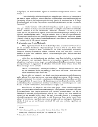75
evangelístico, seu desenvolvimento orgânico e sua reflexão teológica levam a missão a uma
redução.181
Valdir Steuernagel também nos alerta para o fato de que o resultado da evangelização
não pode ser apenas medido por números. Deve ser medido também pela qualidade de vida que
é produzida, pela ação das igrejas que emergem, pelo impacto do testemunho que se dá diante
da sociedade, pelo serviço que é prestado aos necessitados, pela coragem com que o evangelho
é anunciado.182
As cidades brasileiras serão certamente impactadas quando as pessoas começarem a
notar que o número de crianças de rua tem diminuído, as condições das escolas tem melhorado,
homens e mulheres de rua tem sido treinadas e habilitadas a trabalhar e ter um lar, órfãos e
viúvas têm tido suas necessidades supridas, vozes tem se levantado para exigir mudanças de leis
injustas e atitudes objetivas contra a corrupção política e financeira nos meios governamentais.
Que surpresa o povo brasileiro terá quando perceber que por detrás de cada uma dessas atitudes
existe um cristão ou uma igreja comprometida não apenas com o discurso, mas com a prática da
fé e com um estilo de vida coerente a mesma.
3. A Adoração como Evento Missionário
Outro importante elemento da missão de Israel que deve ser cuidadosamente observado
por nós nas cidades brasileiras é o lugar da adoração na vida do povo de Deus. Como vimos
anteriormente, a adoração no Velho Testamento era um evento essencialmente missionário.
Tempo de adoração era tempo de celebrar e anunciar o que Deus havia feito. Através da
adoração as nações eram convidadas para vir e viver sob os princípios e valores deste Deus
gracioso e poderoso.
Além disso, através da adoração que relembrava o que Deus havia feito na história de
Israel, adoradores eram encorajados diante dos novos desafios emergentes. Desta forma, a
adoração em Israel era ao mesmo tempo, consequência da missão de Deus no mundo e fonte de
encorajamento para o engajamento de adoradores nesta missão. Como Orlando Costas bem
define esta relação missão-adoração:
Missão é a culminação e a antecipação da adoração… Liturgia sem missão é como um
rio sem uma fonte. Missão sem adoração é como um rio sem o mar… Sem um o outro
perde sua vitalidade e seu significado. 183
Por um lado, esta perspectiva nos desafia como igrejas a termos um estilo litúrgico no
qual a ação de Deus possa ser expressa como uma realidade presente na vida dos crentes. A
adoração se torna mais viva e objetiva a medida que se declara e proclama o que Deus tem feito
ao longo da história de seu povo e na vida daqueles que o servem. Esta ênfase implica também
na habilidade do líder comunitário em identificar e sensibilizar sua comunidade para com a ação
de Deus no mundo contemporâneo, bem como na vida da igreja local.
Por outro lado, esta perspectiva nos dasafia como igrejas a termos um estilo litúrgico no
qual a adoração a Deus se torne fonte motivadora para o engajamento missionário consciente
da igreja no mundo. Num contexto histórico e social em que o “tempo de louvor” tem sido tão
fortemente caracterizado pela dicotomia entre o que se canta e o que se vive, se faz necessário a
redescoberta da adoração bíblica, através da qual, a adoração vigorosa e o engajamento
missionário certamente serão reintegrados na vida do povo de Deus. Assim, como Costas
afirma: “o teste de uma experiência vigorosa de adoração será uma participação dinâmica na
missão. O teste de um envolvimento missional fiel será uma profunda experiência de
adoração.“184
181
Idem, 47
182
Valdir R. Steuernagel, A Serviço do Reino, (Belo Horizonte, Missão Editora, 1992), 150
183
Orlando Costas, The Integrity of Mission (New York: Harper & Row, 1979), 91
184
Costas, Christ Outside the Gate, 13
 