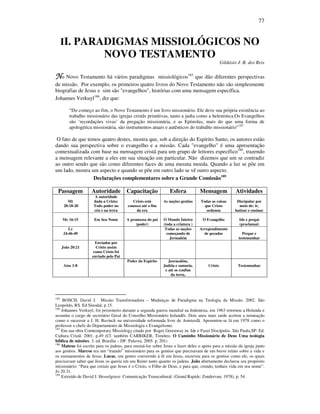 77
II. PARADIGMAS MISSIOLÓGICOS NO
NOVO TESTAMENTO
Gildásio J. B. dos Reis
NNNNo Novo Testamento há vários paradigmas missiológicos185
que dão diferentes perspectivas
de missão. Por exemplo, os primeiros quatro livros do Novo Testamento não são simplesmente
biografias de Jesus e sim são "evangelhos", histórias com uma mensagem específica.
Johannes Verkuyl186
, diz que:
“Do começo ao fim, o Novo Testamento é um livro missionário. Ele deve sua própria existência ao
trabalho missionário das igrejas cristãs primitivas, tanto a judia como a helenística.Os Evangelhos
são ‘recordações vivas’ da pregação missionária, e as Epístolas, mais do que uma forma de
apologética missionária, são instrumentos atuais e autênticos do trabalho missionário”187
O fato de que temos quatro destes, mostra que, sob a direção do Espírito Santo, os autores estão
dando sua perspectiva sobre o evangelho e a missão. Cada "evangelho" é uma apresentação
contextualizada com base na mensagem cristã para um grupo de leitores específico188
, trazendo
a mensagem relevante a eles em sua situação em particular. Não dizemos que um se contradiz
ao outro sendo que são como diferentes faces de uma mesma moeda. Quando a luz se põe em
um lado, mostra um aspecto e quando se põe em outro lado se vê outro aspecto.
Declarações complementares sobre a Grande Comissão189
Passagem Autoridade Capacitação Esfera Mensagem Atividades
Mt
28:18-20
A autoridade
dada a Cristo:
Todo poder no
céu e na terra
Cristo está
conosco até o fim
da era
As nações gentias Todas as coisas
que Cristo
ordenou
Discipular por
meio de: ir,
batizar e ensinar
Mc 16:15 Em Seu Nome A promessa do pai
(poder)
O Mundo Inteiro
(toda a criatura )
O Evangelho Ide e pregai
(proclamai)
Lc
24:46-49
Todas as nações
começando de
Jerusalém
Arrependimento
de pecados Pregar e
testemunhar
João 20:21
Enviados por
Cristo assim
como Cristo foi
enviado pelo Pai
Atos 1:8
Poder do Espírito Jesrusalém,
Judéia e samaria,
e até os confins
da terra,
Cristo Testemunhar
185
BOSCH, David J. Missão Transformadora – Mudanças de Paradigma na Teologia da Missão. 2002. São
Leopoldo, RS. Ed Sinodal, p.15.
186
Johannes Verkuyl, foi prisioneiro durante a segunda guerra mundial na Indonésia, em 1963 retornou a Holanda e
assumiu o cargo de secretário Geral do Conselho Missionário holandês. Dois anos mais tarde aceitou a nomeação
como o sucessor a J. H. Bavinck na universidade reformada livre de Amsterdã. Aposentou-se lá em 1978 como o
professor e chefe do Departamento de Missiologia e Evangelismo.
187
Em sua obra Comtemporary Missiology citado por Roger Greenway in: Ide e Fazei Discípulos. São Paulo,SP: Ed.
Cultura Cristã. 2001. p.49 (Cf. também CARRIKER, Timóteo. O Caminho Missionário de Deus Uma teologia
bíblica de missões. 3. ed. Brasília – DF: Palavra, 2005. p. 201)
188
Mateus foi escrito para os judeus, para ensiná-los sobre Jesus e fazer deles o apoio para a missão da igreja junto
aos gentios. Marcos era um “tratado” missionário para os gentios que precisavam de um breve relato sobre a vida e
os ensinamentos de Jesus. Lucas, um gentio convertido à fé em Jesus, escreveu para os gentios como ele, os quais
precisavam saber que Jesus os queria em seu Reino tanto quanto os judeus. João abertamente declarou seu propósito
missionário: “Para que creiais que Jesus é o Cristo, o Filho de Deus, e para que, crendo, tenhais vida em seu nome”.
Jo 20.31.
189
Extraído de David J. Hesselgrave: Comunicação Transcultural. (Grand Rapids: Zondervan, 1978), p. 54.
 