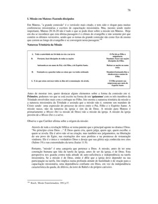 78
I. Missão em Mateus: Fazendo discípulos
Em Mateus, "a grande comissão" é o versículo mais citado, e tem sido o slogan para muitas
conferencias missionárias e escritos de capacitação missionária. Mas, mesmo sendo muito
importante, Mateus 28.16-20 não é tudo o que se pode dizer sobre a missão em Mateus. Hoje
em dia se reconhece que esta última passagem é o clímax do evangelho e não somente por que
contém os últimos versículos, sendo que os temas da grande comissão são como fios de ensino
que correm ao longo do evangelho e se convergem nesta passagem.190
Natureza Trinitária da Missão
A. Toda a autoridade me foi dada no céu e na terra O Pai dá ao Filho a
onipotência.
B. Portanto, fazei discípulos de todas as nações Mandato: Fazer nas nações
discípulos do Filho.
batizando-os em nome do Pai, e do Filho, e do Espírito Santo. Batizar as nações no nome
trino.
B. Ensinado-os a guardar todas as coisas que vos tenho ordenado Mandato:Ensinando-lhes a
obedecerem o ensino do
Filho.
A. E eis que estou convosco todos os dias até à consumação do século. O Filho promete sua
onipresença por meio do
Espírito Santo
Antes de mostrar isto, quero destacar alguns elementos sobre a forma da comissão em si.
Primeiro, podemos ver que se está escrito na forma de um 'quiasmus' com os três membros da
Trindade envolvidos mais com o enfoque no Filho. Isto mostra a natureza trinitária da missão e
a natureza missionária da Trindade e assinala que a missão não é, somente um mandato de
Cristo sendo uma expressão do processo de envio entre o Pai, Filho e o Espírito Santo. A
missão nasce, não da natureza da igreja e sim da de Deus. A missão para Mateus é
primariamente a Missio Dei (a missão de Deus) não a missão da igreja. A missão da igreja
provém de a Missio Dei e a serve.
Observe o que Carriker afirma sobre a origem da missão:
Através de toda a revelação bíblica se torna patente que o principal agente no drama é Deus.
"No princípio criou Deus ..." É Deus quem cria, quem julga, quem age, quem escolhe, e
quem se revela. Ele é ativo não só na criação, mas também nos julgamentos, na libertação
do seu povo do Egito, nas exortações dos seus profetas e na promessa de restauração
vindoura. Ele é o único e verdadeiro Deus e deseja que sua glória seja conhecida nos céus
(Salmo 19) e nas extremidades da terra (Isaías 11.9).
Portanto, "missão" é uma categoria que pertence a Deus. A missão, antes de ter uma
conotação humana que fala da tarefa da igreja, antes de ser da igreja, é de Deus. Esta
perspectiva nos guarda contra toda atitude de auto-suficiência e independência na tarefa
missionária. Se a missão é de Deus, então é dEle que a igreja deve depender na sua
participação na tarefa. Isto implica numa profunda atitude de humildade e de oração para a
capacitação missionária, uma dependência confiante em Deus, em vez da independência
característica da queda, do dilúvio, da torre de Babel e do próprio cativeiro.
190
Bosch, Missão Transformadora. 1991 p.57.
 