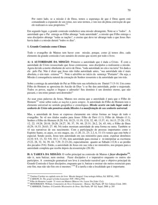 79
Por outro lado, se a missão é de Deus, temos a segurança de que é Deus quem está
comandando a expansão do seu reino, nos seus termos, e isto nos dá plena convicção de que
ele realizará os seus propósitos.191
Em segundo lugar, a grande comissão estabelece uma missão abrangente. Note-se o "todos". A
autoridade que o Pai entrega ao Filho abrange "toda autoridade", a missão que Filho entrega a
seus discípulos abrange "todas as nações", o ensino que deve ter abrange tudo o que Jesus lhes
havia dado e a missão durará "todos os dias".
1. Grande Comissão como Clímax
Todo o evangelho de Mateus tem haver com missão, porque, como já temos dito, cada
elemento da grande comissão é um sumário do ensino que ocorre por todo o livro.
A) A AUTORIDADE DA MISSÃO: Primeiro a autoridade que é dada a Cristo. É com a
autoridade de Cristo ressuscitado que Jesus comissiona seus discípulos a realizarem a missão.
Agora devido a morte obediente do servo de Deus, "toda autoridade no céu e na terra" foi dada a
ele pelo Pai. Não é dizer que Jesus não tinha autoridade antes, "sua autoridade não é mais
absoluta, e sim mais extensa"192
. Note o advérbio no início da sentença “Portanto”. Ou seja, a
Missão é consequência natural da coroação do Senhor ressurreto e da autoridade que isto trás.
Sobre a entrega da autoridade do Pai ao Filho tem sua referência em Daniel 7:13-14. Um como
Filho do Homem se aproxima do Ancião de Dias "e se lhe deu autoridade, poder e majestade.
Todos os povos, nações e línguas o adorarão! Seu domínio é um domínio eterno, que não
passará, e seu reino jamais será destruído!"
Ao usar estas palavras de Jesus, Mateus nos ensina que a autoridade é para que o Filho do
Homem193
reine sobre todas as nações e para sempre. A autoridade do Filho do Homem tem o
elemento universal no sentido geográfico e cronológico. Missão ocorre em todo lugar onde o
senhorio de Cristo não penetrou ainda.Missões é a manifestação de seu senhorio universal.
Mas, a autoridade de Jesus se expressa claramente em várias formas ao longo de todo o
evangelho. Se vê nos títulos usados para Jesus: Filho de Davi (1.1), Filho de Abraão (1.1),
Senhor e Filho do Homem (8.20; 9.6; 10.23; 11.19; 12.8, 32, 40; 13.37, 41; 16.13, 27-28; 17.9,
12, 22; 19.28; 20.18; 20.28; 24.27, 30, 37, 39, 44; 25.31; 26.2, 24, 45, 64), e Filho de Deus
(8.29; 14.33; 26.63; 27. 40, 54) todos mostram autoridade de uma forma ou outra. Também se
vê nas narrativas de seu nascimento. Com a participação de pessoas importantes como o
Espírito Santo, os anjos, os reis magos, etc. (1.20, 21, 23; 2.2, 6, 11-13) vemos que este bebe é
especial. Sendo assim, Jesus tem autoridade em seu ministério para curar, expulsar demônios
(4.10; 8.9, 13, 32; 9.8; 10.1; 17.18), tem autoridade para ensinar e re-interpretar as escrituras
(5.22, 28, 32, 34, 39, 44; 7.29; 21.23-24), especialmente quanto ao Sábado (12.8) e ao perdão
dos pecados (9.6). Então, a autoridade de Jesus em sua vida e no ministério, nos prepara para a
autoridade completa que recebe depois da ressurreição (28.18).
B) A TAREFA DA MISSÃO: O verbo principal na comissão de Mateus é fazer discípulos194
,
não ir, nem batizar, nem ensinar. Fazer discípulos é o imperativo enquanto os outros são
particípios. A construção gramatical nos leva à conclusão razoável que o objetivo principal da
Grande Comissão é fazer discípulos; enquanto que ir, batizar e ensinar são meios essenciais para
este fim, mas não são fins em si mesmos."195
É a tarefa e não a localidade que é importante.
191
Timóteo Carriker no capítulo nove do livro Missão Integral: Uma teologia bíblica, Ed. SEPAL, 1992.
192
CARSON, D. The gospel of John (Leicester: IVP, 1984 p.594)
193
Filho do Homem é usado 31 vezes em Mateus (Marcos 14x; Lucas 26x [João 12x]).
194
HENDRIKSEN. William. Comentário do Novo Testamento - Mateus. São Paulo, SP: Ed. Cultura Cristã. 2001.
195
CARRIKER, Timóteo. O Caminho Missionário de Deus. São Paulo, SP: Ed. Sepal. 2000. p. 205
 