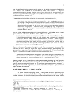 8
mas não aderira à Reforma. As admoestações de Calvino são aplicáveis a todas as situações em
que o crente se torna vizinho de um descrente. Em um sermão sobre 1 Timóteo 2.5,6, Segundo
comenta Forbes, Calvino declara: “Quando vemos homens destruindo-se, não tendo Deus sido
tão gracioso para juntá-los a nós pela fé do evangelho, devemos apiedar-nos deles e esforçar-
nos para trazê-los ao caminho reto.”18
Veja ainda a visão missionária de Calvino em suas palavras lembradas por Forbes:
Nosso Senhor Jesus Cristo foi feito um como nós, e sofreu a morte para que pudesse tornar-se
um advogado e mediador entre Deus e nós, e abrir um caminho pelo qual possamos chegar a
Deus. Aqueles que não se empenham em trazer seu próximo e descrentes ao caminho da
salvação mostram abertamente que não têm em conta a honra de Deus, e que tentam diminuir o
imenso poder de seu império, e estabelecem limites para que Ele não possa governar todo o
mundo, de igual modo obscurecem a virtude e morte de nosso Senhor Jesus Cristo e diminuem a
dignidade dada a Ele pelo Pai.19
Em um sermão baseado em I Timóteo 2.3-5, Calvino demonstra a preocupação que os cristãos
precisam ter com os descrentes. Conforme Forbes, Calvino assim afirma:
Portanto, podemos estar cada vez mais certos de que Deus nos aceita e fortalece dentre seus filhos,
se nos empenharmos em trazer aqueles que estão afastados dele. Confortemo-nos e tenhamos
coragem neste chamado: embora haja nestes tempos um grande desamparo, e embora pareçamos
ser miseráveis criaturas completamente arraigadas e condenadas, ainda assim devemos labutar
tanto quanto possível para atrair aqueles que estão afastados da salvação. E, acima de todas as
coisas, oremos a Deus por eles, esperando pacientemente que Ele se digne mostrar boa vontade
para com eles, assim como tem mostrado para conosco.20
Calvino ensinou com firmeza que a Salvação é dom de Deus somente para os seus eleitos. Não
obstante, isto não o impede de insistir para que os membros da igreja procurem trazer um
grande número de pessoas a Cristo. Parker, elucidando o pensamento de Calvino sobre a igreja,
registra a seguinte declaração de Calvino em um sermão sobre Isaías 53.12:
Se desejamos pertencer à igreja e ser reconhecidos como rebanho de Deus, devemos admitir que
isto ocorre porque Jesus Cristo é o nosso Redentor. Não receemos ir a Ele em grande número, e
cada um de nós traga seu próximo, considerando que Ele é suficiente para salvar a todos.21
Calvino entendia que os cristãos têm a grande responsabilidade de espalhar as Boas Novas do
Evangelho. Ele escreve: “porque é nossa obrigação proclamar a bondade de Deus para todas as
nações... a obra não pode ser escondida em um canto, mas proclamada em todos os lugares”22
.
Deus poderia ter escolhido outros meios, no entanto, ele escolheu “empregar a ação de homens”
para a pregação do Evangelho.23
II. CONCEITUANDO A EVANGELIZAÇÃO
No debate contemporâneo entre missão e evangelização, a maioria dos missiólogos
sustentam a visão que evangelização é um indispensável componente da missão da igreja.
Missão, dizem eles, inclui tudo o que a igreja é chamada por Deus para fazer no mundo visando
18
J. Forbe, The Mystery of Godliness and Other Sermons (Grand Rapids, Michigan: Eerdmans Publishing House,
1950), 199.
19
Ibid., 200.
20
Ibid., 110.
21
T. H. L. Parker, Sermons on Isaiah’s Profecy of the Passion and Death of Christ (London, England: Lames Clarck
and Co. Ltd., 1956), 144.
22
Calvino, João. Comentário sobre Isaías 12:5, em Calvin's Commentaries, vol. 7, Isaías 1-32, 403.
23
Calvino, João. Comentário sobre Isaías 2:3, em Charles Chaney, “The Missionary Dynamic in the Theology of
John Calvin,” 28.
 