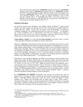 80
Nestes versículos temos quatro verbos: matheteusate (imperativo aoristo ativo), poreuthentes
(particípio aoristo passivo), baptízontes (particípio presente ativo) e didaskontes (particípio
presente ativo). O verbo principal e, também, aquele que constitui o coração da perícope, como
dito acima, é matheteusate (BOSCH, 1996, p. 73). Os demais particípios, pelo simples fato de
serem particípios, denotam o meio, "o modo de emprego relacionado a ação do verbo
principal" (LASOR, 1990, p. 77; CHAMBERLAIM, 1989, p. 128). Bosch comenta que os
particípios estão subordinados ao verbo principal e que estes descrevem a forma pelo qual o
fazer discípulos será tomada. (BOSCH, 1996, p. 73).196
Definição de Discipulo:
Se a tarefa da missão é fazer discípulos, como podemos definir “discipulo”? A palavra grega
mathetes quer dizer alguém que aprende, pois no Novo Testamento um discípulo denota os
homens que estão ligados a Jesus como seu mestre. Como diz Macarthur, “a essência do
verdadeiro discipulado é um compromisso pessoal de ser como Jesus Cristo”197
. Os 'discípulos'
são "cristãos verdadeiros...que se comprometem com Cristo sem condições, que contém na
palavra...que levam sua cruz, que tem um testemunho cristão por toda sua vida. É dizer,
demonstrar uma vida transformada e poder ser identificado por seu fruto
Como realizar a missão: Se o verbo principal (fazer discípulos) nos mostra o que é a missão,
os dois particípios (batizando e ensinando) nos mostra como fazê-la.
Batizando: O batismo é importante por que foi mais que um testemunho pessoal do novo crente
sendo um rito de passagem que assinala a inclusão do discípulo na comunidade de fé, ou seja, a
igreja. Mateus enfatiza muito o rol da comunidade na missão e este rol sacerdotal do batismo se
realiza pela comunidade. Mateus é o único evangelista que usa a palavra ekklesia (igreja) em
seu evangelho (ver Mateus 16.18 e 18.17) e no quarto discurso de Jesus em Mateus o enfoque é
na vida da comunidade missionária (18.1-35). A fórmula trinitaria do batismo é importante
porque, como disse Barth, é no batismo que "um gentio se faz discípulo quando está seguro que
pertence ao Pai, Filhoe Espírito Santo198
" e incorporado na igreja.
Ensinando: O outro aspecto de ensinar é, para Mateus essencial para a obra missionária. Jesus
dedica muito tempo em Mateus para ensinar a seus discípulos. Mateus inclui cinco discursos
importantes de Jesus em seu evangelho que formam uma estrutura para todo o livro (5:3- 7:13-
27; 10:5-42; 13:1-46; 18.1-35; 23.1- 46)199
. Muito do ensino de Jesus foi sumamente ética e
como já temos visto, no Antigo Testamento a ética é essencial se as nações passam a conhecer a
Deus. Principalmente o que ensinava, foi a obediência que não se faz por discursos e sim por
modelo. E a última instrução também se inclui no ensino, a de fazer discípulos. Então a missão
para Mateus não termina até que o discípulo esteja fazendo discípulos. Então a missão é
constante, discípulos fazendo discípulos, que fazem discípulos.
C) A PROMESSA DA MISSÃO: Finalmente, Jesus promete sua presença por meio do
Espírito Santo. A presença de Deus na missão de Jesus forma uma inclusão no evangelho de
Mateus. A princípio Mateus registra que o anjo dá a Jesus o nome de Emanuel, e porém
entenda-se que Mateus está escrevendo para os judeus onde se traduz “Deus conosco”,
obviamente enfatizando o ponto. A presença permanente do Senhor ressuscitado em sua igreja
missionaria a sustentará e animará até que termine a era e seja completo o triunfo do reino de
Deus. Então desde o princípio e ao fim a presença de Deus se vê.
196
CARVALHO, Reginaldo Corrêa. O Discipulado em Mateus. Tese de mestrado apresentada no CPPGAJ mas ainda
não publicada
197
MACARTHUR, John. O Evangelho Segundo Jesus. São José dos Campos, SP: Ed. Fiel. 1991. p. 229
198
Karl Barth, "An Exegetical Study of Matthew 28.16-20" en The Theology of the Christian Mission (Gerald
Anderson ed. London: SCM Press, p.69).
199
Bosch, Op Cit., p.69.
 