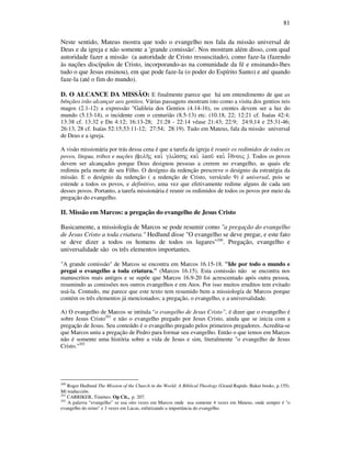81
Neste sentido, Mateus mostra que todo o evangelho nos fala da missão universal de
Deus e da igreja e não somente a 'grande comissão'. Nos mostram além disso, com qual
autoridade fazer a missão (a autoridade de Cristo ressuscitado), como faze-la (fazendo
às nações discípulos de Cristo, incorporando-as na comunidade da fé e ensinando-lhes
tudo o que Jesus ensinou), em que pode faze-la (o poder do Espírito Santo) e até quando
faze-la (até o fim do mundo).
D. O ALCANCE DA MISSÃO: E finalmente parece que há um entendimento de que as
bênçãos irão alcançar aos gentios. Várias passagens mostram isto como a visita dos gentios reis
magos (2.1-12) a expressão "Galileia dos Gentios (4.14-16), os crentes devem ser a luz do
mundo (5.13-14), o incidente com o centurião (8.5-13) etc. (10.18, 22; 12:21 cf. Isaías 42:4;
13:38 cf. 13:32 e Dn 4:12; 16:13-28; 21:28 - 22:14 véase 21:43; 22:9; 24:9,14 e 25:31-46;
26:13, 28 cf. Isaías 52:15;53:11-12; 27:54; 28:19). Tudo em Mateus, fala da missão universal
de Deus e a igreja.
A visão missionária por trás dessa cena é que a tarefa da igreja é reunir os redimidos de todos os
povos, língua, tribos e nações (fulh/j kai. glw,sshj kai. laou/ kai. e;qnouj ). Todos os povos
devem ser alcançados porque Deus designou pessoas a crerem no evangelho, as quais ele
redimiu pela morte de seu Filho. O desígnio da redenção prescreve o desígnio da estratégia da
missão. E o desígnio da redenção ( a redenção de Cristo, versículo 9) é universal, pois se
estende a todos os povos, e definitivo, uma vez que efetivamente redime alguns de cada um
desses povos. Portanto, a tarefa missionária é reunir os redimidos de todos os povos por meio da
pregação do evangelho.
II. Missão em Marcos: a pregação do evangelho de Jesus Cristo
Basicamente, a missiología de Marcos se pode resumir como "a pregação do evangelho
de Jesus Cristo a toda criatura." Hedlund disse "O evangelho se deve pregar, e este fato
se deve dizer a todos os homens de todos os lugares"200
. Pregação, evangelho e
universalidade são os três elementos importantes.
"A grande comissão" de Marcos se encontra em Marcos 16.15-18. "Ide por todo o mundo e
pregai o evangelho a toda criatura." (Marcos 16.15). Esta comissão não se encontra nos
manuscritos mais antigos e se supõe que Marcos 16.9-20 foi acrescentado após outra pessoa,
resumindo as comissões nos outros evangelhos e em Atos. Por isso muitos eruditos tem evitado
usá-la. Contudo, me parece que este texto tem resumido bem a missiología de Marcos porque
contém os três elementos já mencionados; a pregação, o evangelho, e a universalidade.
A) O evangelho de Marcos se intitula “o evangelho de Jesus Cristo”, é dizer que o evangelho é
sobre Jesus Cristo201
e não o evangelho pregado por Jesus Cristo, ainda que se inicia com a
pregação de Jesus. Seu conteúdo é o evangelho pregado pelos primeiros pregadores. Acredita-se
que Marcos uniu a pregação de Pedro para formar seu evangelho. Então o que temos em Marcos
não é somente uma história sobre a vida de Jesus e sim, literalmente "o evangelho de Jesus
Cristo."202
200
Roger Hedlund The Mission of the Church in the World: A Biblical Theology (Grand Rapids: Baker books, p.155).
Mí traducción.
201
CARRIKER, Timóteo. Op Cit., p. 207.
202
A palavra “evangelho” se usa oito vezes em Marcos onde usa somente 4 vezes em Mateus, onde sempre é "o
evangelho do reino" e 3 vezes em Lucas, enfatizando a importância do evangelho.
 