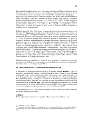 82
Este evangelho está centrado em Jesus Cristo e em suas ações. Em Marcos não temos muitos
discursos e ensinos de Jesus, como os temos em Mateus, sendo suas ações e os eventos de sua
vida, incluindo sua morte e ressurreição. Jesus realmente É o evangelho que se deve pregar.
Pregá-lo é o que temos que fazer com este evangelho. Em Marcos Jesus mesmo sempre se
mostra, pregando o evangelho, chamando discípulos, curando gente enferma, expulsando
demônios, perdoando pecados. (Marcos 1:14-15, 16-20, 21-45; 2:1-17). E desde o princípio
designou os doze “para estarem com ele e para os enviar a pregar e as exercer a autoridade de
expelir demônios.” (Marcos 3:14-15 cf 6:7-13) Pois, pregando o evangelho”(kerussein to
euangelion) é a ênfase; proclamando as Boas Novas e chamando homens e mulheres a
responder em fé e arrependimento.
B) Este evangelho de Jesus Cristo se deve pregar a toda criatura. O elemento universal se vê em
três formas203
. Primeiro, pela situação do ministério de Jesus. Em Marcos, Jesus começa seu
ministério pregando o evangelho na Galiléia (1.1-8.21), um local de gentios e judeus, onde
ganha muitos discípulos e tem uma grande popularidade. Termina seu ministério em Jerusalém
(11.1-16.8) o centro do judaísmo onde encontra a oposição, o padecimento e a morte. A
perspectiva positiva se fazia na área pagã em preparar a terra para a missão universal. Segundo,
o elemento universal se vê pelo desprezo pelos judeus e a aceitação pelos gentios. Ao longo de
Marcos os judeus não entendem a missão de Jesus e o desprezam, em troca os gentios o
aceitam. Isto nos leva ao terceiro elemento, a purificação do templo (11.1-19). Como nos outros
evangelhos Jesus faz uma limpeza no templo. E como Mateus e Lucas, citam as palavras de
Isaías 56.7 e Jeremias 7.11 dizendo que os judeus haviam feito do templo um "covil de ladrões"
onde deveria ser "uma casa de oração". Porém, Marcos associa a frase "uma casa de oração" às
palavras "para todas as nações". Para Marcos, o templo é uma indicação da universalidade no
plano de Deus. O templo judeu se deve destruir e um templo que não se faz por mãos se deve
construir para que as nações possam agradar a Deus.
Podemos concluir que para Marcos a missão de Jesus foi pregar o evangelho e a missão que
entregou a seus discípulos foi a mesma, porém com a adição importante de que esta pregação
foi sobre a morte e a ressurreição de Jesus Cristo.
III. Missão em Lucas/Atos: o caminho segue até os confins da terra
A importância da missiología de Lucas/Atos se vê de algumas maneiras. Primeiro, Lucas é o
único dos evangelistas que continua a história da missão de Jesus à missão da igreja. Mostra a
continuidade entre a missão que Jesus iniciou em sua missão e o que ele passou a fazer por
meio da igreja (Atos 1.1.) Em segundo lugar, se pensa que Lucas é o único autor gentil do
Novo Testamento. Então, o que Lucas nos conta são os primeiros passos na missão da igreja
diante do ponto de vista gentio. Por isso, podemos ver como uma adiantada contextualizacão da
historia de Jesus. E em terceiro lugar Lucas, com sua preocupação com os pobres, nos dá, uma
visão, não somente da missão AOS pobres e sim a missão DOS pobres. Deste nosso ponto de
vista nos pode inspirar, corrigir e dar pistas para nossa missão hoje em dia.204
Como sabemos Lucas/Atos é uma obra de dois tópicos, porém, veremos que cada um deles tem
sua própria mensagem missionária.
A. LUCAS
Se tem argumentado que o tema do evangelho de Lucas se encontra em Lucas 3.4-6.
203
CARRIKER, Op. Cit., p. 208-209
204
Para uma descrição mais ampla da missiología de Lucas/Atos veja o capítulo "La misión en el Evangelio de Lucas
y en los Hechos" com Bases bíblicas da missão: perspectivas latino americanas (Buenos aires: Nueva Creación,
1998)
 