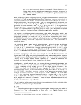 83
Voz do que clama no deserto: Preparai o caminho do Senhor, endireitai as suas
veredas. Todo vale será aterrado, e nivelados todos os montes e outeiros; os
caminhos tortuosos serão retificados , e os escabrosos, aplanados; e toda carne
verá a salvação de Deus
Ainda que Mateus e Marcos citem a passagem de Isaías 40.3-5, é somente Lucas que acrescenta
o versículo 5, “E toda carne verá a salvação de Deus”. Parece que Lucas usa este versículo no
seu contexto em todo seu evangelho. Neste primeiro livro, Lucas conta a história do caminho do
Senhor (hodos kyrios). O evangelho de Lucas e todo livro de Atos é a história do caminho. Isto
se vê claramente em "a narrativa da viagem" (9.51-19.44) onde Jesus menciona várias vezes a
necessidade em ir para Jerusalém (Lucas 9.51; 10.22; 14.25; 17.11; 18.35; 19.28). E no princípio
desta passagem temos o relato da transfiguração, Moisés e Elias estavam falando a Jesus de sua
"partida" (NVI) que literalmente é a palavra ex-hodos ou "êxodo" - 9.31. Este termo não aparece
nos outros evangelhos. A missão em Lucas é dinâmica por que está no caminho.
Este caminho é o caminho do Senhor. Como Mateus, Lucas fala de Jesus como o Senhor. Nos
relatos do nascimento se tem claro que esta criança é o Senhor (1.17, 76 e 1.43, 2.11), Jesus aceita o
título quando se dirigem a ele (6:46; 7:6; 9:54, 59, 61), Lucas se refere a Jesus como "Senhor"
(7:13,19; 10:1,39; 11:39), Jesus reivindica ser "o Senhor do sábado" (6.5) e depois da ressurreição a
mensagem é Senhor já ressuscitado' (24.34). Fazer a missão em Lucas é estar com o Senhor no
caminho do Senhor.
Este caminho do Senhor supera todos os obstáculos como a oposição, que seja de demônios
(4.33-35, 41-42), de seres Humanos (5.17-6.11; 13.31-35; 15.2), a intenção de matá-lo (4.29;
19.47-48; 20.19; 22.2) também veio a superar as barreiras da classe social (5.27-32; 7.36-50;
15.1-32; 19.1-10), de preconceito sexual (7.36; 8.3; 13.10-17) e de preconceito racial (10.29-
37; 17.11-21). Para Lucas não há dúvidas que o caminho do Senhor vá atingir seus objetivos.
O caminho segue para que todo mortal veja a salvação do Senhor. O elemento universal está
presente aqui. Todo mortal, todo tipo de pessoa e toda classe de condições. Homens, mulheres,
velhos, jovens, classe alta baixa, ricos, pobres (sendo que os ricos devem usar bem sua sua riqueza
[16.1-15, 19-31; 18.18-30; 19.1-10), crianças e leprosos, etc. O caminho do Senhor não terá
terminado sua viagem até que todo mortal veja a salvação do Senhor.
E finalmente é a salvação que vão ver. Para Lucas a salvação tem um amplo significado. Nos
relatos do nascimento, a salvação também tem conseqüências políticas, a exaltação aos humildes
(1.51-53), a libertarão do povo de Deus (1.71-74), luz para os que estão na escuridão e a paz,
(1.77-79), a revelação e a glória (2.30-32) usa a linguagem de Jubileo. Jesus usa a mesmo
linguagem quando descreve sua missão no sermão em Nazaré (Lucas 4:18-19 cf. Isaías 61:1-2;
58:6 cf. 7:21-23). Além disso, Lucas usa a palavra "salvar" para incluir a sanidade física, a
libertação de demônios tanto como o perdão dos pecados (4:43; 7:36-50 esp. v 50; 8:1-3, 26-56;
17:19, 19:10 cf. v 9.) Isto se segue em Atos também (Hechos 2:38-41 cf. v 47., 4:12 cf. vv. 9-10;
13:26 vv. 38-39; 16:31.) Darío López postula seis dimensões da salvação em Lucas: "econômica,
social, política, física, psicológica e espiritual."205
Tanto no Antigo Testamento como em Lucas, a
salvação é de toda a pessoa e todas as pessoas.
Pois no evangelho de Lucas a missão de Jesus é seguir o caminho do Senhor, superando todos
os obstáculos para levar a salvação a todo mortal.
B. ATOS
Enquanto o livro de Atos as palavras no capítulo 1.8 se tem visto como uma ordem do
dia para o livro. “Mas recebereis poder, ao descer sobre vós o Espírito Santo, e sereis
205
Darío López, "La misión liberadora de Jesús según Lucas" en Padilla, 1998, p.224.
 