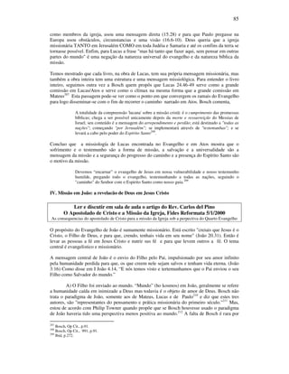 85
como membros da igreja, usou uma mensagem direta (15.28) e para que Paulo pregasse na
Europa usou obstáculos, circunstancias e uma visão (16.6-10). Deus queria que a igreja
missionária TANTO em Jerusalém COMO em toda Judéia e Samaria e até os confins da terra se
tornasse possível. Enfim, para Lucas a frase "mas há tanto que fazer aqui, sem pensar em outras
partes do mundo" é uma negação da natureza universal do evangelho e da natureza bíblica da
missão.
Temos mostrado que cada livro, na obra de Lucas, tem sua própria mensagem missionária, mas
também a obra inteira tem uma estrutura e uma mensagem missiológica. Para entender o livro
inteiro, seguimos outra vez a Bosch quem propôs que Lucas 24.46-49 serve como a grande
comissão em Lucas/Atos e serve como o clímax na mesma forma que a grande comissão em
Mateus207
Esta passagem pode-se ver como o ponto em que convergem os ramais do Evangelho
para logo disseminar-se com o fim de recorrer o caminho narrado em Atos. Bosch comenta,
A totalidade da compreensão 'lucana' sobre a missão cristã: é o cumprimento das promessas
bíblicas; chega a ser possível unicamente depois da morte e ressurreição do Messias de
Israel; seu conteúdo é a mensagem do arrependimento e perdão; está destinado a "todas as
nações"; começando "por Jerusalém"; se implementará através de "testemunhas"; e se
levará a cabo pelo poder do Espírito Santo208
.
Concluo que a missiología de Lucas encontrada no Evangelho e em Atos mostra que o
sofrimento e o testemunho são a forma de missão, a salvação e a universalidade são a
mensagem da missão e a segurança do progresso do caminho e a presença do Espírito Santo são
o motivo da missão.
Devemos “encarnar” o evangelho de Jesus em nossa vulnerabilidade e nosso testemunho
humilde, pregando todo o evangelho, testemunhando a todas as nações, seguindo o
"caminho" do Senhor com o Espirito Santo como nosso guia.209
IV. Missão em João: a revelacão de Deus em Jesus Cristo
Ler e discutir em sala de aula o artigo do Rev. Carlos del Pino
O Apostolado de Cristo e a Missão da Igreja, Fides Reformata 5/1/2000
As consequencias do apostolado de Cristo para a missão da Igreja sob a perpectiva do Quarto Evangelho
O propósito do Evangelho de João é sumamente missionário. Está escrito "creiais que Jesus é o
Cristo, o Filho de Deus, e para que, crendo, tenhais vida em seu nome" (João 20.31). Então é
levar as pessoas a fé em Jesus Cristo e nutrir sus fé e para que levem outros a fé. O tema
central é evangelistico e missionário.
A mensagem central de João é o envio do Filho pelo Pai, impulsionado por seu amor infinito
pela humanidade perdida para que, os que creem nele sejam salvos e tenham vida eterna. (João
3:16) Como disse em I João 4.14, “E nós temos visto e tertemunhamos que o Pai enviou o seu
Filho como Salvador do mundo.”
A) O Filho foi enviado ao mundo. “Mundo” (ho kosmos) em João, geralmente se refere
a humanidade caída em inimizade a Deus mas todavia é o objeto de amor de Deus. Bosch não
trata o paradigma de João, somente aos de Mateus, Lucas e de Paulo210
e diz que estes tres
autores, são "representantes do pensamento e prática missionária do primeiro século."211
Mas,
estou de acordo com Philip Towner quando propõe que se Bosch houvesse usado o paradigma
de João haveria tido uma perspectiva menos positiva ao mundo.212
A falta de Bosch é rara por
207
Bosch, Op Cit., p.91.
208
Bosch, Op Cit., 991, p.91.
209
Ibid, p.272.
 