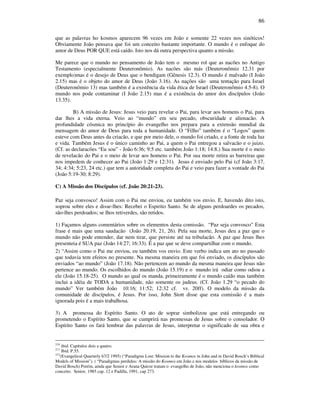 86
que as palavras ho kosmos aparecem 96 vezes em João e somente 22 vezes nos sinóticos!
Obviamente João pensava que foi um conceito bastante importante. O mundo é o enfoque do
amor de Deus POR QUE está caído. Isto nos dá outra perspectiva quanto a missão.
Me parece que o mundo no pensamento de João tem o mesmo rol que as nacões no Antigo
Testamento (especialmente Deuteronômio). As nacões são más (Deuteronômio 12.31 por
exemplo)mas é o desejo de Deus que o bendigam (Gênesis 12.3). O mundo é malvado (I João
2.15) mas é o objeto do amor de Deus (João 3.16). As nações são uma tentação para Israel
(Deuteronômio 13) mas também é a existência da vida ética de Israel (Deuteronômio 4.5-8). O
mundo nos pode contaminar (I João 2.15) mas é a existência do amor dos discípulos (João
13.35).
B) A missão de Jesus: Jesus veio para revelar o Pai, para levar aos homens o Pai, para
dar lhes a vida eterna. Veio ao “mundo” em seu pecado, obscuridade e alienacão. A
profundidade cósmica no princípio do evangelho nos prepara para a extensão mundial da
mensagem do amor de Deus para toda a humanidade. O “Filho” também é o “Logos” quem
esteve com Deus antes da criacão, e que por meio dele, o mundo foi criado, e a fonte de toda luz
e vida. Também Jesus é o único caminho ao Pai, a quem o Pai entregou a salvacão e o juizo.
(Cf. as declaracões “Eu sou” - João 6:36; 9:5 etc. também João 1:18; 14:8.) Sua morte é o meio
de revelacão do Pai e o meio de levar aos homens o Pai. Por sua morte retira as barreiras que
nos impedem de conhecer ao Pai (João 1:29 e 12:31). Jesus é enviado pelo Pai (cf João 3:17,
34; 4:34; 5:23, 24 etc.) que tem a autoridade completa do Pai e veio para fazer a vontade do Pai
(João 5:19-30; 8:29).
C) A Missão dos Discípulos (cf. João 20:21-23).
Paz seja convosco! Assim com o Pai me enviou, eu também vos envio. E, havendo dito isto,
soprou sobre eles e disse-lhes: Recebei o Espirito Santo. Se de alguns perdoardes os pecados,
são-lhes perdoados; se lhos retiverdes, são retidos.
1) Façamos alguns comentários sobre os elementos desta comissão. “Paz seja convosco” Esta
frase é mais que uma saudacão (João 20.19, 21, 26). Pela sua morte, Jesus deu a paz que o
mundo não pode entender, dar nem tirar, que persiste até na tribulacão. A paz que Jesus lhes
presenteia é SUA paz (João 14:27; 16:33). É a paz que se deve compartilhar com o mundo.
2) “Assim como o Pai me enviou, eu também vos envio. Este verbo indica um ato no passado
que todavia tem efeitos no presente. Na mesma maneira em que foi enviado, os discípulos são
enviados “ao mundo” (João 17.18). Não pertencem ao mundo da mesma maneira que Jesus não
pertence ao mundo. Os escolhidos do mundo (João 15.19) e o mundo irá odiar como odiou a
ele (João 15.18-25). O mundo ao qual os manda, primeiramente é o mundo caído mas também
inclui a idéia de TODA a humanidade, não somente os judeus. (Cf. João 1.29 “o pecado do
mundo” Ver também João 10:16; 11:52; 12:32 cf. vv. 20ff). O modelo da missão da
comunidade de discípulos, é Jesus. Por isso, John Stott disse que esta comissão é a mais
ignorada pois é a mais trabalhosa.
3) A promessa do Espírito Santo. O ato de soprar simbolizou que está entregando ou
prometendo o Espírito Santo, que se cumprirá nas promessas de Jesus sobre o consolador. O
Espírito Santo os fará lembrar das palavras de Jesus, interpretar o significado de sua obra e
210
ibid. Capítulos dois a quatro.
211
Ibid. P.55.
212
(Evangelical Quarterly 67/2 1995) (“Paradigms Lost: Mission to the Kosmos in John and in David Bosch’s Biblical
Models of Mission”). ( “Paradigmas perdidos: A missão do Kosmos em João e nos modelos bíblicos da missão de
David Bosch) Porém, ainda que Senior e Arana Quiroz tratam o evangelho de João, não menciona o kosmos como
conceito. Senior, 1985 cap. 12 e Padilla, 1991, cap 273.
 