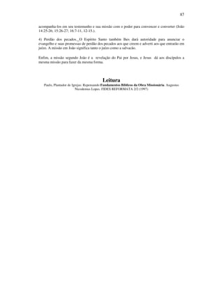 87
acompanha-los em seu testemunho e sua missão com o poder para convencer e converter (João
14:25-26; 15:26-27; 16:7-11, 12-15.).
4) Perdão dos pecados. O Espírito Santo também lhes dará autoridade para anunciar o
evangelho e suas promessas de perdão dos pecados aos que creem e adverti aos que entrarão em
juízo. A missão em João significa tanto o juízo como a salvacão.
Enfim, a missão segundo João é a revelação do Pai por Jesus, e Jesus dá aos discípulos a
mesma missão para fazer da mesma forma.
Leitura
Paulo, Plantador de Igrejas: Repensando Fundamentos Bíblicos da Obra Missionária. Augustus
Nicodemus Lopes. FIDES REFORMATA 2/2 (1997)
 