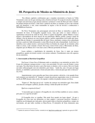88
III. Perspectiva de Missões no Ministério de Jesus213
_____________________________________________________________________
Nos últimos capítulos confirmamos que o mandato missionário se baseia no Velho
Testamento como um fio que entrelaça toda a história de Israel. O escopo de missões sempre foi
e sempre será universal, já que procura anunciar e promover o reino de Deus por todo o mundo.
Na própria história de Israel, a mão forte e poderosa de Deus se estendeu ao povo não somente
para seu benefício, e sim, como testemunho às nações a fim de levá-las a conhecerem o
SENHOR dos Exércitos.
No Novo Testamento esta preocupação universal de Deus se intensifica a partir do
ministério de Jesus. O Evangelho segundo Lucas, mais que todos os outros enfativa a
significância universal da vinda de Jesus. Entre os quatro Evangelhos, apenas Mateus e Lucas
traçam a descendência de Jesus através da sua genealogia. Mateus, porém, começa a partir de
Abraão a fim de destacar aos seus leitores judeus e gentios inquisidores da fé judia que Jesus,
sendo filho de Abraão, é o prometido Rei de Israel. Lucas, entretanto, começa com a genealogia
de Jesus a partir de Adão destacando-o como filho do pai de toda a humanidade. Assim Jesus se
identifica com o plano-mestre e universal de Deus na história da criação de ter domínio sobre
todas as coisas, e não somente o Israel. Em Lucas vemos Cristo como o Missionário de Deus,
enquanto que em Mateus ele é visto mais como o Messias prometido de Israel.
Lucas enfatiza a significância do ministério de Jesus. Isto é, tanto em termos
geográficos, quanto em termos sociais e em termos culturais. Consideremos estes três aspectos
do seu ministério.
1. Atravessando as Barreiras Geográficas
Em Lucas 4, Jesus fora a Cafarnaum onde se centralizou o seu ministério no início. Foi
lá que ele começara a pregar,ensinar e curar com autoridade. Foi até a casa de Simão e curou
sua sogra. Nas altas horas da noite o povo lhe trazia os doentes e ele os curava. Deve ter ficado
um tanto sobrecarregado com este ministério, pois lemos: “sendo dia, saiu e foi para um lugar
deserto; as multidões o procuravam e foram até junto dele, e instavam para que não os deixasse”
(Lc.4.42).
Aparentemente o povo percebia que Jesus estava prestes a deixá-lo, e isto quando Jesus
mal começara seu ministério lá! Imagine a reação das pessoas angustiadas como se estivessem
na fila do INPS durante toda a noite e de repente o médico de plantão entrasse em férias.
“Espere aí! Não diga que já vai! Acabou de começar seu ministério aqui. Esta cidade
está cheia de corrupção e pobreza, pecado e doença. Ainda não pode nos deixar!”
Qual era a resposta de Jesus?
“é necessário que eu anuncie o Evangelho do reino de Deus também às outras cidades,
pois para isso é que fui enviado”.
O Evangelho deve se espalhar. Não pode ficar parado em lugar algum! Já que o
Evangelho do reino tem isto dimensões as mais amplas e universais possíveis. Portanto é
implícita sua divulgação por toda parte, atravessando todas as barreiras geográficas, sempre em
movimento, até que todos recebam as Boas-Novas. O ministério de Jesus demonstra uma
213
Capítulo de autoria de Timóteo Carriker extraído do site: http://www.carriker.org/, capturado em agosto de 2003
 