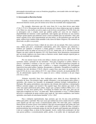 89
preocupação missionária que cruza as fronteiras geográficas, convocando todos em todo lugar a
assumirem a vida do reino.
2. Atravessando as Barreiras Sociais
Contudo, a missão de Jesus não se reduziu a cruzar barreiras geogràficas. Jesus também
atravessou barreiras sociais, pois ele incluiu novas faixas da sociedade antes negligenciadas.
Por exemplo, observamos que três vezes Jesus foi à casa dum fariseu para jantar
(7.36;11.37;14.1). Ele portanto não deixou de ministrar até à classe religiosa que mais se opunha
a ele. Outra vez, uma mulher pecadora ungiu os pés de Jesus com perfume (7.36-50). Jesus não
se preocupava com o estigma social que poderia ganhar por causa da sua simpatia e
disponibilidade de ministrar a todos igualmente, tanto àqueles que deveriam ser seus maiores
inimigos quanto àqueles que poderiam causar o maior escândalo para seu ministério. Aliás, pelo
menos segundo Lucas, havia aparentemente até uma ênfase, se não preferência por este tipo de
gente, embora Jesus também tenha atendido à alta classe de líderes religiosos. Ele ministrou ao
desterrado, ao aflito e ao pecador.
Até os publicanos foram o objeto de seu amor e da sua atenção. Eles eram as pessoas
mais odiadas pelo povo, considerados exploradores, pelos altos impostos que coletavam, e
traidores por ajudarem a enriquecer o estado político e romano. Jesus, apesar deste forte
preconceito social, foi jantar na casa de Levi (5.27-32). Ainda mais, ele se convidou à casa de
Zaqueu, um outro coletor de impostos (19.1-10). Desta forma, Jesus demonstrou concretamente
que sua missão implicava em cruzar todas as barreiras sociais, dando atenção especial para as
faixas da sociedade mais rejeitadas.
Por isso mesmo Lucas revela com ênfase o alcance que Jesus teve entre os pobres e
oprimidos, desde o princípio do seu ministério: “Vim para evangelizar os pobres, libertar os
cativos e oprimidos e restaurar a vista aos cegos” (4.18). Nas bem-aventuranças pregadas na
planície, o contraste proposital entre a pobreza e a riqueza exemplifica esta preocupação
especial de Jesus pelos pobres, famintos, desesperados e oprimidos. Exemplifica-se também na
ilustração dos dois devedores (7.4l-43, observe a quem Jesus ama mais), do amigo da meia-
noite (ll.5-8), do rico e seus celeiros (l2.13-21, veja o último versículo), da moeda perdida (l5.8-
10), do administrador esperto (l6.1-13, repare de novo o último versículo) e do juiz iníquo
(18.1-8) e a viúva.
Achamos necessário fazer duas explicações nesta altura da nossa elaboração do
ministério de Jesus. Em primeiro lugar, quando afirmamos a sua preocupação pelos pobres e
oprimidos, não estamos nos baseando ou propagando nenhuma teologia contemporânea de
libertação. Mas apenas pretendemos uma rigorosa, não obstante abreviada,base e interpretações
bíblicas coerentes (julgue você mesmo!). Em segundo lugar, bem sabemos que muito se fala
sobre uma opção preferencial pelos pobres. Sugiro que a própria evidência bíblica leve a esta
conclusão. Se não, Jesus poderia dizer: “O Espírito do Senhor está sobre mim, pelo que me
ungiu para evangelizar aos ricos,” ou ainda mais, “Bem-aventurados os ricos”? e Paulo poderia
descrever a composição da igreja coríntia como sendo de “não muitos analfabetos, nem muitos
oprimidos, nem muitos de nascimento humilde” (1 Co. 1.26)?
Para o intérprete espiritualizante, digo, portanto, que sim, há uma certa preferência
bíblica pelo pobre e oprimido. Não é por acaso que nenhum dos textos citados descreve o pobre
como alguém que não seja social e economicamente pobre. Por outro lado, para o intérprete
liberacionista em termos apenas sócio-políticos, digo que esta preocupação pelo pobre não é por
causa da sua pobreza em si, mas sempre em relação à justiça e à glória de Deus. O pobre é
preferencialmente bem-aventurado porque ele não tem de quem pode depender para defendê-lo,
a não ser o próprio Deus, se deste, de fato depende. Assim, o pobre bem-aventurado é de fato
uma pessoa política e economicamente pobre, porém, é um pobre não só injustiçado pelos
 