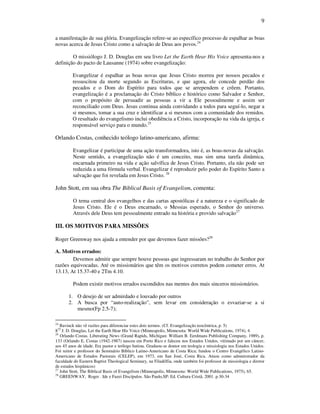 9
a manifestação de sua glória. Evangelização refere-se ao específico processo de espalhar as boas
novas acerca de Jesus Cristo como a salvação de Deus aos povos.24
O missiólogo J. D. Douglas em seu livro Let the Earth Hear His Voice apresenta-nos a
definição do pacto de Lausanne (1974) sobre evangelização:
Evangelizar é espalhar as boas novas que Jesus Cristo morreu por nossos pecados e
ressuscitou da morte segundo as Escrituras, e que agora, ele concede perdão dos
pecados e o Dom do Espírito para todos que se arrependem e crêem. Portanto,
evangelização é a proclamação do Cristo bíblico e histórico como Salvador e Senhor,
com o propósito de persuadir as pessoas a vir a Ele pessoalmente e assim ser
reconciliado com Deus. Jesus continua ainda convidando a todos para seguí-lo, negar a
si mesmos, tomar a sua cruz e identificar a si mesmos com a comunidade dos remidos.
O resultado do evangelismo inclui obediência a Cristo, incorporação na vida da igreja, e
responsável serviço para o mundo.25
Orlando Costas, conhecido teólogo latino-americano, afirma:
Evangelizar é participar de uma ação transformadora, isto é, as boas-novas da salvação.
Neste sentido, a evangelização não é um conceito, mas sim uma tarefa dinâmica,
encarnada primeiro na vida e ação salvífica de Jesus Cristo. Portanto, ela não pode ser
reduzida a uma fórmula verbal. Evangelizar é reproduzir pelo poder do Espírito Santo a
salvação que foi revelada em Jesus Cristo. 26
John Stott, em sua obra The Biblical Basis of Evangelism, comenta:
O tema central dos evangelhos e das cartas apostólicas é a natureza e o significado de
Jesus Cristo. Ele é o Deus encarnado, o Messias esperado, o Senhor do universo.
Através dele Deus tem pessoalmente entrado na história e provido salvação27
III. OS MOTIVOS PARA MISSÕES
Roger Greenway nos ajuda a entender por que devemos fazer missões?28
A. Motivos errados:
Devemos admitir que sempre houve pessoas que ingressaram no trabalho do Senhor por
razões equivocadas. Até os missionários que têm os motivos corretos podem cometer erros. At
13.13, At 15.37-40 e 2Tm 4.10.
Podem existir motivos errados escondidos nas mentes dos mais sinceros missionários.
1. O desejo de ser admirdado e louvado por outros
2. A busca por “auto-realização”, sem levar em consideração o esvaziar-se a si
mesmo(Fp 2.5-7);
24
Bavinck não vê razões para diferenciar estes dois termos. (Cf. Evangelização teocêntrica, p. 5)
825
J. D. Douglas, Let the Earth Hear His Voice (Minneapolis, Minnesota: World Wide Publications, 1974), 4.
26
Orlando Costas. Liberating News (Grand Rapids, Michigan: William B. Eerdmans Publishing Company, 1989), p.
133 (Orlando E. Costas (1942-1987) nasceu em Porto Rico e faleceu nos Estados Unidos, vitimado por um câncer,
aos 45 anos de idade. Era pastor e teólogo batista. Graduou-se doutor em teologia e missiologia nos Estados Unidos.
Foi reitor e professor do Seminário Bíblico Latino-Americano de Costa Rica; fundou o Centro Evangélico Latino-
Americano de Estudos Pastorais (CELEP), em 1973, em San José, Costa Rica. Atuou como administrador da
faculdade do Eastern Baptist Theological Seminary, na Filadélfia, onde também foi professor de missiologia e diretor
de estudos hispânicos)
27
John Stott, The Biblical Basis of Evangelism (Minneapolis, Minnesota: World Wide Publications, 1975), 65.
28
GREENWAY, Roger . Ide e Fazei Discípulos. São Paulo,SP: Ed. Cultura Cristã. 2001. p.30-34
 