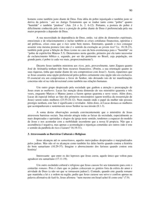 90
homens como também justo diante de Deus. Esta idéia do pobre injustiçado e também justo se
deriva da palavra ' ani no Antigo Testamento que se traduz tanto como “pobre” quanto
“humilde” e também “piedoso” (Am. 2.6 e Is. 2. 6-12). Portanto, a postura do pobre é
dificilmente conhecida pelo rico e a posição do pobre diante de Deus é preferenciada pela sua
maior propensão a depender de Deus.
A sua necessidade de dependência de Deus, então, vai além de dimensões espirituais,
emocionais e de relacionamentos e inclue também as crises cotidianas financeiras, operárias e
até políticas, crises estas que o rico sente bem menos. Entretanto, quando o rico consegue
assumir esta mesma postura (isto não é o sentido da exortação ao jovem rico? Lc. 18.18-23),
também pode gozar a bênção de Deus (como no caso da bem-aventurança para o “humilde” ou
“pobre de espírito'ém Mateus 5.3). Demoramos nesta questão, primeiro por ela tanto necessitar
de esclarecimento bíblico e, segundo, por ser tão pertinente no Brasil, cuja população, em
grande parte, é pobre (e cada vez mais, proporcionalmente!).
Decerto Jesus também ministrou aos ricos, pois, provavelmente, tanto Zaqueu quanto
José de Arimatéia tenham tido bons recursos financeiros. (Porém, a sua orientação quanto às
suas riquezas, tinha que mudar diante do seu compromisso com Jesus!). Assim, reparemos que
se Jesus assumiu uma opção preferencial pelos pobres certamente esta opção não era exclusiva.
O essencial era um compromisso a favor do Senhor, não deixando isto de ter manifestações
concretas não só na vida devocional como também nas relações humanas.
Um outro grupo desprezado pela sociedade que ganhou a atenção e preocupação de
Jesus eram as mulheres. Lucas faz menção desta dimensão do seu ministério quarenta e três
vezes, enquanto Marcos e Mateus juntos a fazem apenas quarenta e nove vezes. Além disto,
Lucas dá especial ênfase ao fato dos primeiros missionários (quem testifica da ressurreição de
Jesus) serem todos mulheres (23.55-24.12). Num mundo onde o papel da mulher não possuia
prestígio nenhum, este fato é significante e revelador. Além disto, só Lucas destaca as mulheres
que acompanhavam e sustentavam nosso Senhor na sua missão (8.1-3).
A soma destas observações assinala convincentemente que o ministério de Jesus
atravessou barreiras sociais. Sua missão atingiu todas as faixas da sociedade, especialmente as
mais desprezadas e oprimidas e elogios da igreja neste sentido, tendemos a esquecer do modelo
de Jesus e nos acomodar com a mobilidade ascendente que a nossa fé propicia. Não que a
ascendência é negativa, mas apenas a acomodação e injustiças cometidas aos outros (não é este
o sentido da parábola do rico e Lázaro? 16.19-31).
3. Atravessando as Barreiras Culturais e Religioas
Jesus alcançou até os samaritanos, aqueles meio-judeus desprezados e marginalizados
pelos judeus. Mas não só os alcançou como também fez deles heróis quando contou a história
do bom samaritano (10.29-37). Imagine o aborrecimento dos fariseus quando contou esta
história!
Interessante que entre os dez leprosos que Jesus curou, aquele único que voltou para
agradecer era samaritano (17.11-19).
Um outro escândalo cultural e religioso que Jesus causou foi seu tratamento para com o
centurião romano. Pois é claro que os judeus colocavam os gentios fora da esfera do amor e
atividade de Deus (a não ser que se tornassem judeus!). Contudo, quando este guarda romano
que mantinha a lei e a ordem na região, pediu que Jesus curasse seu servo e confiou apenas na
palavra afirmativa de fazê-lo, Jesus afirmou: “nem mesmo em Israel achei fé como esta” (7.9).
 