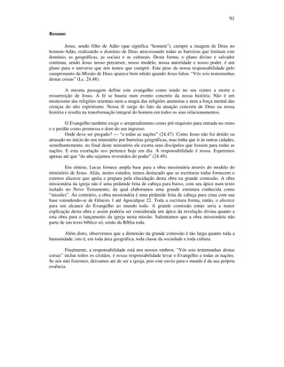 91
Resumo
Jesus, sendo filho de Adão (que significa “homem”), cumpre a imagem de Deus no
homem-Adão, realizando o domínio de Deus atravessando todas as barreiras que limitam este
domínio, as geográficas, as sociais e as culturais. Desta forma, o plano divino e salvador
continua, sendo Jesus nosso precursor, nosso modelo, nossa autoridade e nosso poder. é um
plano para o universo que nós temos que cumprir. Este peso da nossa responsabilidade pelo
cumprimento da Missão de Deus aparece bem nítido quando Jesus falou: “Vós sois testemunhas
destas coisas” (Lc. 24.48).
A mesma passagem define este evangelho como tendo no seu centro a morte e
ressurreição de Jesus. A fé se baseia num evento concreto da nossa história. Não é um
misticismo das religiões orientais nem a magia das religiões animistas e nem a força mental das
crenças do alto espiritismo. Nossa fé surge do fato da atuação concreta de Deus na nossa
história e resulta na transformação integral do homem em todos os seus relacionamentos.
O Evangelho também exige o arrependimento como pré-requisito para entrada no reino
e o perdão como promessa e dom do seu ingresso.
Onde deve ser pregado? — “a todas as nações” (24.47). Como Jesus não foi detido ou
atrasado no início do seu ministério por barreiras geográficas, mas tinha que ir às outras cidades,
semelhantemente, no final deste ministério ele exorta seus discípulos que fossem para todas as
nações. E esta exortação nos pertence hoje em dia. A responsabilidade é nossa. Esperemos
apenas até que “do alto sejamos revestidos do poder” (24.49).
Em síntese, Lucas fornece ampla base para a obra missionária através do modelo do
ministério de Jesus. Aliás, nestes estudos, temos destacado que as escrituras todas fornecem o
extenso alicerce que apóia e prepara pela elucidação desta obra na grande comissão. A obra
missionária da igreja não é uma pirâmide feita de cabeça para baixo, com seu ápice num texto
isolado no Novo Testamento, da qual elaboramos uma grande estrutura conhecida como
“missões”. Ao contrário, a obra missionária é uma pirâmide feita de cabeça para cima com sua
base estendendo-se de Gênesis 1 até Apocalipse 22. Toda a escritura forma, então, o alicerce
para um alcance do Evangelho ao mundo todo. A grande comissão entáo seria a maior
explicação desta obra e assim poderia ser considerada um ápice da revelação divina quanto a
esta obra para o lançamento da igreja nesta missão. Salientamos que a obra missionária não
parte de um texto bíblico só, senão da Bíblia toda.
Além disto, observemos que a dimensão da grande comissão é tão larga quanto toda a
humanidade, isto é, em toda área geográfica, toda classe da sociedade e toda cultura.
Finalmente, a responsabilidade está nos nossos ombros. “Vós sois testemunhas destas
coisas” inclue todos os cristãos. é nossa responsabilidade levar o Evangelho a todas as nações.
Se nós náo fizermos, deixamos até de ser a igreja, pois este envio para o mundo é da sua própria
essência.
 