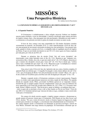92
MISSÕES
Uma Perspectiva Histórica
Dr. Antônio José do Nascimento
I. A EXPANSÃO NUMÉRICA E GEOGRÁFICA DO CRISTIANISMO DO Iº A0 Vº
SÉCULOS A. D.
1. A Expansão Numérica
O Cristianismo é verdadeiramente a única religião universal. Embora seu fundador
nascera numa estrebaria, vivera na obscuridade, e morrera crucificado numa remota província
do império romano, hoje, a Sua mensagem tem sido proclamada e difundida em toda a parte, e
o cristianismo se faz presente em todos os países do mundo em menor ou maior escala.
O livro de Atos começa com uma comunidade de 120 tímidos discípulos reunidos
secretamente no cenáculo em Jerusalém. O N. T. e mais especificamente o livro de Atos, dá-
nos uma projeção do movimento missionário da Igreja nos seus primórdios. Uma geração mais
tarde, quando se fecha a narrativa do livro, o evangelho tinha se espalhado através do império
ate Roma. O que era um tímido movimento no ano 30 A. D. estava agora em franca expansão
por toda parte, por volta do ano 60 A. D.
Durante os primeiros dias da missão Cristã "três mil novos discípulos" são
mencionados como sendo batizados num só dia (At. 2:41). Registra-se que "enquanto isso,
acrescentava-lhes o Senhor, dia a dia, os que iam sendo salvos" (At. 2:47); Depois, menciona-se
que o numero dos discípulos cresceu para "cinco mil" (At. 4:4); Faz-se alusão que, "creScia
mais e mais a multidão dos que criam" (At. 5:14); Menciona-se que "se multiplicava o numero
dos discípulos e muitíssimos sacerdotes obedeciam a fé" (At. 6:7).
Uma coisa é certa: O livro de Atos dos Apóstolos não nos conta a história completa. O
apóstolo Paulo nos informa que o "evangelho foi pregado a toda criatura debaixo do céu" (Col.
1:23); que a fé da Igreja de Roma "tem sido proclamada em todo o mundo" (Rom. 1:8); que "a
fé dos cristãos de Tessalônica para com Deus tem sido divulgada por toda parte" (I Tes. 1:8).
Durante o segundo século o Cristianismo continuou a crescer vigorosamente. Naquela
época, os cristãos eram especialmente numerosos em toda a região da Ásia Menor. Na segunda
década do segundo século, Plínio, governador da Bitínia queixou-se ao imperador romano,
dizendo-lhe que os templos pagãos estavam completamente vazios por causa da influencia da
nova superstição (a fé Crista) que invadiu toda a Bitínia (At. 16:7; I Ped. 1:1). Um pouco mais
tarde, Justino o Mártir escreveu: "Não há um povo, grego ou bárbaro, ou nenhuma outra raça . .
. entre os quais não se proclame a Jesus e não se faça orações ao Pai em seu Nome." Cerca do
ano 200 A. D. Tertuliano declarou que "pessoas de todas as raças, condição e status social estão
vindo para o Cristianismo."
No começo do século terceiro quando o império romano começou a desmoronar-se,
grande numero de pessoas vieram para o Cristianismo. Will Durant em sua obra Caesar and
Christ, declara: "No caos e terror do terceiro século os homens fugiam da fraqueza do estado
romano para consolar-se na religião, e a encontraram mais abundantemente no Cristianismo."214
No começo daquele século o Cristianismo era dominante na província da Frigia e através da
Ásia Menor, formando uma larga minoria da população. Os historiadores informam que no
214
Will Durant. Caesar and Christ (Grand Rapids, Michigan: Wm. Eerdmans, 1977), 650.
 