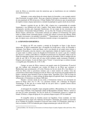 93
norte da África as conversões eram tão numerosas que se transformava em um verdadeiro
movimento de massa.
Antioquia, a mais antiga Igreja do oriente depois de Jerusalém, e um exemplo notável.
João Crisóstomo, no quarto século, disse que a Igreja de Antioquia, correspondia a dois tercos
de uma população de 500 mil pessoas. O bispo Stephen Neill informa-nos que em grande parte
do império romano a Igreja representava a metade da população no quarto século da era Cristâ.
Durante o período de paz, de 260 a 300, a Igreja teve a oportunidade de extender
largamente a sua influência por todo o império. Estas quatro décadas, justamente antes das
perseguições movidas pelo imperador Deocleciano, foi um tempo de um crescimento sem
prescedentes. O historiador Edward Gibbon, em sua obra The Triumph of Christendom in the
Roman Empire, informa-nos: "Convertidos entraram aos milhares no Cristianismo. Em quase
todas as cidades foram construídas Igrejas, as quais não cabiam as pessoas que afluiam, diante
do rápido crescimento e da multidão e prosélitos."215
Naturalmente, um dos sérios problemas é
que, em alguns casos, entravam no Cristianismo trazendo consigo o seu paganismo.
2 - A EXPANSÃO GEOGRÁFICA
O silêncio do NT com respeito a entrada do Evangelho no Egito é algo deveras
interessante. É difícil compreender que o Evangelho foi levado para o norte, de Jerusalém a
Antioquia, Ásia Menor e assim por diante, sem ir em direção ao sul aonde estava situada a
cidade de Alexandria, uma das maiores e mais importantes cidades do império romano. Pouco
ou quase nada se conhece acerca da chegada do Cristianismo ali, exceto o que diz a tradição
que descreve e atribui a João Marcos o trabalho de pioneirismo em Alexandria. Sabe-se que no
tempo do imperador Adriano, havia já uma forte igreja em Alexandria. Sabe-se também que por
volta do ano 180 A. D. havia uma ali uma escola teológica aonde ensinaram Clemente e
Orígenes, pais da Igreja. A oeste do Egito estava "Cirene" e é possível que os cirênios levaram
o evangelho para Alexandria (At. 2:10; 11:20).
Cartago, no norte da África, tornou-se um grande centro do Cristianismo. É possível
que eles tenham sido alcançados por cristãos de Roma ou de Éfeso que cruzaram o
Mediterrâneo para proclamarem a fé cristã. Próximo do fim do século III a Ásia Menor e o
Norte da África eram as províncias romanas com o maior numero de cristãos. Uma das
características interessantes da Igreja do norte da África e que ela possuia um grande número de
bispos e produziu larga literatura Cristã na língua latina. Agostinho (354 a 430) foi bispo de
Hipona, norte da África, e o maior teólogo da Igreja depois do apóstolo Paulo. Sua teologia tem
influenciado o Cristianismo nos últimos 1600 anos.
Durante o terceiro século da era cristã, o Cristianismo tornou-se um movimento de
massa no Ponto (Atos 2:8, 9; I Pe. 1:1), província romana, sob a liderança de Gregorio
Traumaturgo. É dito que ele se tornou bispo de seu povo nativo, e quando morreu deixou
somente 17 pessoas não cristãs.
A mensagem do evangelho viajou atingindo também a Mesopotâmia (At. 2:8, 9), entre
os rios Tigre e Eufrates. Uma importante cidade da Mesopotâmia chamada “Edessa,” tornou-se
um nota´vel centro missionário. No fim do século II o Cristianismo tornou-se a religião do
Estado. O Siríaco, a língua da Igreja ali, foi a primeira língua na qual o NT foi traduzido.
O evangelho entrou na Armênia através da Capadócia. Como resultado, um forte
movimento de massa surgiu sob a liderança de Gregório o iluminado, que eclodiu na conversão
do rei Tirídates da Armênia, tornando-se assim um reino cristão. O Cristianismo, ainda hoje, é
forte na Armênia. O NT foi traduzido para a língua armeniana por volta de 410 A. D.
215
Edward Gibbon. The Thriumph of Christendom in the Roman Empire (London, England: Allen and Unwin, 1981),
125.
 