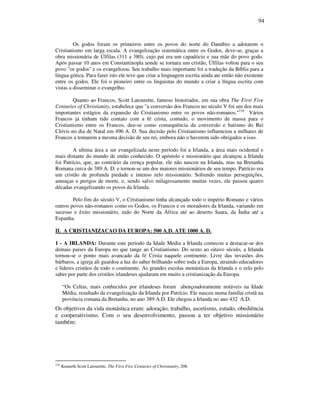 94
Os godos foram os primeiros entre os povos do norte do Danúbio a adotarem o
Cristianismo em larga escala. A evangelização sistemática entre os Godos, deve-se, graças a
obra missionária de Úlfilas (311 a 380), cujo pai era um capadócio e sua mãe do povo godo.
Após passar 10 anos em Constantinopla aonde se tornara um cristão, Úlfilas voltou para o seu
povo "os godos" e os evangelizou. Seu trabalho mais importante foi a tradução da Bíblia para a
língua gótica. Para fazer isto ele teve que criar a linguagem escrita ainda ate então não existente
entre os godos. Ele foi o pioneiro entre os linguistas do mundo a criar a língua escrita com
vistas a disseminar o evangelho.
Quanto ao Francos, Scott Latourette, famoso historiador, em sua obra The First Five
Centuries of Christianity, estabelece que "a conversão dos Francos no século V foi um dos mais
importantes estágios da expansão do Cristianismo entre os povos não-romanos."216
Vários
Francos já tinham tido contato com a fé crista, contudo, o movimento de massa para o
Cristianismo entre os Francos, deu-se como consequência da conversão e batismo do Rei
Clóvis no dia de Natal em 496 A. D. Sua decisão pelo Cristianismo influenciou a milhares de
Francos a tomarem a mesma decisão de seu rei, embora não o haverem sido obrigados a isso.
A ultima área a ser evangelizada neste período foi a Irlanda, a área mais ocidental e
mais distante do mundo de então conhecido. O apóstolo e missionário que alcançou a Irlanda
foi Patrício, que, ao contrário da crença popular, ele não nasceu na Irlanda, mas na Bretanha
Romana cerca de 389 A. D. e tornou-se um dos maiores missionários de seu tempo. Patrício era
um cristão de profunda piedade e intenso zelo missionário. Sofrendo muitas perseguições,
ameaças e perigos de morte, e, sendo salvo milagrosamente muitas vezes, ele passou quatro
décadas evangelizando os povos da Irlanda.
Pelo fim do século V, o Cristianismo tinha alcançado todo o império Romano e vários
outros povos não-romanos como os Godos, os Francos e os moradores da Irlanda, variando em
sucesso e êxito missionário, indo do Norte da África até ao deserto Saara, da Índia até a
Espanha.
II. A CRISTIANIZACAO DA EUROPA: 500 A.D. ATE 1000 A. D.
1 - A IRLANDA: Durante este periodo da Idade Media a Irlanda comecou a destacar-se dos
demais paises da Europa no que tange ao Cristianismo. Do sexto ao oitavo século, a Irlanda
tornou-se o ponto mais avancado da fé Crista naquele continente. Livre das invasões dos
bárbaros, a igreja ali guardou a luz do saber brilhando sobre toda a Europa, atraindo educadores
e lideres cristãos de todo o continente. As grandes escolas monásticas da Irlanda e o zelo pelo
saber por parte dos cristãos irlandeses ajudaram em muito a cristianização da Europa.
“Os Celtas, mais conhecidos por irlandeses foram abençoadoramente notáveis na Idade
Média, resultado da evangelização da Irlanda por Patrício. Ele nasceu numa famílai cristã na
província romana da Bretanha, no ano 389 A.D. Ele chegou a Irlanda no ano 432 A.D.
Os objetivos da vida monástica eram: adoração, trabalho, ascetismo, estudo, obediência
e cooperativismo. Com o seu desenvolvimento, passou a ter objetivo missionário
também:
216
Kenneth Scott Latourette, The First Five Centuries of Christianity, 208.
 