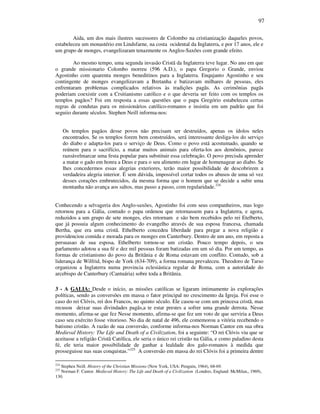 97
Aida, um dos mais ilustres sucessores de Colombo na cristianização daqueles povos,
estabeleceu um monastério em Lindsfarne, na costa ocidental da Inglaterra, e por 17 anos, ele e
um grupo de monges, evangelizaram tenazmente os Anglos-Saxões com grande efeito.
Ao mesmo tempo, uma segunda invasão Cristã da Inglaterra teve lugar. No ano em que
o grande missionario Colombo morreu (596 A.D.), o papa Gregorio o Grande, enviou
Agostinho com quarenta monges beneditinos para a Inglaterra. Enqujanto Agostinho e seu
contingente de monges evangelizavam a Bretanha e batizavam milhares de pessoas, eles
enfrentaram problemas complicados relativos às tradições pagãs. As cerimônias pagãs
poderiam coexistir com a Crsitianismo católico e o que deveria ser feito com os templos os
templos pagãos? Foi em resposta a essas questões que o papa Gregório estabeleceu certas
regras de condutas para os missionários católico-romanos e insistiu em um padrão que foi
seguiio durante séculos. Stephen Neill informa-nos:
Os templos pagãos desse povos não precisam ser destruídos, apenas os ídolos neles
encontrados. Se os templos forem bem construídos, será interessante desliga-los do serviço
do diabo e adapta-los para o serviço de Deus. Como o povo está acostumado, quando se
reúnem para o sacrifício, a matar muitos animais para oferta-los aos demônios, parece
razoávelmarcar uma festa popular para substituir essa celebração. O povo precisda aprender
a matar o gado em honra a Deus e para o seu alimento em lugar de homenagear ao diabo. Se
lhes concedermos essas alegrias exteriores, terão maior possibilidade de descobrirem a
verdadeira alegria interior. É sem dúvida, impossível cortar todos os abusos de uma só vez
desses corações embrutecidos, da mesma forma que o homem que se decide a subir uma
montanha não avança aos saltos, mas passo a passo, com regularidade.224
Conhecendo a selvageria dos Anglo-saxões, Agostinho foi com seus companheiros, mas logo
retornou para a Gália, contudo o papa ordenou que retornassem para a Inglaterra, e agora,
reduzidos a um grupo de sete monges, eles retornam e são bem recebidos pelo rei Etelberto,
que já possuia algum conhecimento do evangelho através de sua esposa francesa, chamada
Bertha, que era uma cristã. Ethelberto concedeu liberdade para pregar a nova religião e
providenciou comida e morada para os monges em Canterbury. Dentro de um ano, em reposta a
persuasao de sua esposa, Ethelberto tornou-se um cristão. Pouco tempo depois, o seu
parlamento adotou a sua fé e dez mil pessoas foram batizadas em um só dia. Por um tempo, as
formas de cristianismo do povo da Britãnia e de Roma estavam em conflito. Contudo, sob a
liderança de Wilfrid, bispo de York (634-709), a forma romana prevaleceu. Theodoro de Tarso
organizou a Inglaterra numa provincia eclesiástica regular de Roma, com a autoridade do
arcebispo de Canterbury (Cantuária) sobre toda a Britânia.
3 - A GALIA: Desde o início, as missões católicas se ligaram intimamente às explorações
políticas, sendo as conversões em massa o fator principal no crescimento da Igreja. Foi esse o
caso do rei Clóvis, rei dos Francos, no quinto século. Ele casou-se com um princesa cristã, mas
recusou deixar suas divindades pagãs,a te estar prestes a sofrer uma grande derrota. Nesse
momento, afirma-se que fez Nesse momento, afirma-se que fez um voto de que serviria a Deus
caso seu exército fosse vitorioso. No dia de natal de 496, ele comemorou a vitória recebendo o
batismo cristão. A razão de sua conversão, conforme informa-nos Norman Cantor em sua obra
Medieval History: The Life and Death of a Civilization, foi a seguinte: “O rei Clóvis viu que se
aceitasse a religião Cristã Católica, ele seria o único rei cristão na Gália, e como paladino desta
fé, ele teria maior possibilidade de ganhar a lealdade dos galo-romanos à medida que
prosseguisse nas suas conquistas.”225
A conversão em massa do rei Clóvis foi a primeira dentre
224
Stephen Neill. History of the Christian Missions (New York, USA: Penguin, 1964), 68-69.
225
Norman F. Cantor. Medieval History: The Life and Death of a Civilization (Londres, England: McMilan,, 1969),
130.
 