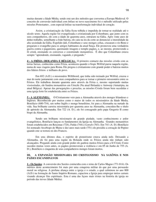 98
muitas durante a Idade Média, sendo este um dos métodos que converteu a Europa Medieval. O
conceito de conversão individual com ênfase no novo nascimento foi o métodlo utilizado pelas
missões Protestantes , com especial ênfase na transformação individual do coração.
Assim, a cristianização da Gália ficou tolhida e impedida de tornar-se realidade até o
século sexto. Aquela região foi evangelizada e cristianizada por Columbano, que junto com os
seus companheiros, ele com a idade de quarenta anos, entraram na Gália. Após vinte anos de
árduo trabalho, semelhante a João batista, ele caiu na ira da corte ao denunciar a imoralidade da
alta sociedade da Gália. Expelido dali, Columbano e seus monges celtas, cruzaram o rio Reno e
pregaram o evangelho para os antigos habitantes da atual Suiça. Ele promoveu uma verdadeira
guerra contra o paganismo, queimando imagens e templo pagãos, e, ao mesmo, promovendo a
fé cristã, ensinando os conversos e construindo monastérios. É dito que Columbano estava
sempre “aprendendo, ensinando, vagando, e pregando.”
4 - A FRÍSIA (HOLANDA E BÉLGICA): O primeiro contacto das missões cristãs com as
terras baixas, conhecidas como Frísia, aconteceu quando o bispo Wilfrid parou naquela região,
numa de suas viagens para Roma. Ele pregou o cristianismo com grande poder e batizou muitos
dos líderes frísios e milhares do povo.
Em 692 (A.D.) o missionário Willibrord, que tinha sido treinado por Wilfrid, cruzou o
mar do norte juntamente com onze companheiros para se tornar o primeiro missionário entre os
Frísios. Ele trabalhou durante quarenta anos através da Frísia e, mesmo suportando muitas
vississitudes, ele fundou monastérios em Utrecht (Na atual Holanda) e Antwerp (Antuérpia, na
atual Bélgica). Apesar das perseguições e procelas, as missões Cristãs foram bem sucedidas e
uma igreja forte foi estabelecida entre os Frísios.
5 - A ALEMANHA: O Cristianismo veio para a Alemanha através dos monges Irlandeses e
Ingleses. Reconhecido por muitos como o maior de todos os missionários da Idade Media,
Bonifácio (680-754), um nobre Inglês e monge beneditino, foi para a Alemanha na metade da
vida. Sua brilhante carreira missionária por quarenta anos na Alemanha, concedeu-lhe o título
de apóstolo da Alemanaha. Em 722 (A. D.), ele foi consagrado pelo papa Gregorio II como
bispo da Alemanha.
Sendo um brilhante missionario de grande piedade, vasto conhecimento e ardor
evangelístico, Bonifacio lançou os fundamentos da Igreja na Alemanha. Grandes monastérios
foram estabelecidos em Reicenau (724), Fulda (744) e Lorsch (763). Em 741 (A. D.) Bonifácio
foi nomeado Arcebispo de Mainz e dez anos mais tarde (751) ele presidiu a coroação de Pepino
quando este se tornou rei dos Francos.
Em seus últimos dias, o espirito de pioneirismo estava ainda nele. Deixando a
Alemanha, ele foi para uma região da Holanda onde os Frísios ainda não tinham sido
alcançados. Pregando ainda com grande poder ele ganhou muitos frísios para a fé Cristã. Como
sucedeu muitas vezes antes, os pagãos promoveram a violéncia e em 05 de Junho de 755 (A.
D.), Bonifácio e cinquenta de seus companheiros monges foram mortos.
.
III. A EXPANSÃO MISSIONARIA DO CRISTIANISMO NA SAXÔNIA E NOS
PAÍSES ESCANDINAVOS
1 - Os Saxões: A conversão dos Saxões conincidiu com o reino de Carlos Magno (771-814). Os
méritos deste acontecimento foi mais por uma conquista militar do que por uma persuasão
moral ou religiosa. A profana aliança entre a igreja e o estado, a qual culminou no ano 800
(A.D.) na formação do Santo Império Romano, capacitou a Igreja para empregar meios carnais
visando alcançar fins espirituais. Esta é uma das liçoes mais tristes na história da igreja no
periodo das trevas (Idade Média).
 