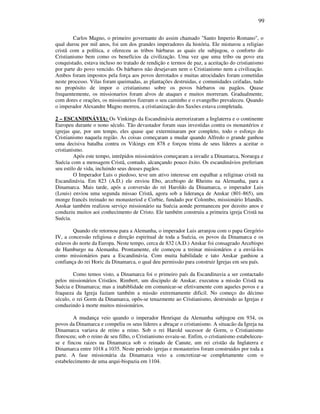 99
Carlos Magno, o primeiro governante do assim chamado "Santo Imperio Romano", o
qual durou por mil anos, foi um dos grandes imperadores da história. Ele misturou a religiao
cristã com a política, e ofereceu as tribos bárbaras as quais ele subjugou, o conforto do
Cristianismo bem como os benefícios da civilização. Uma vez que uma tribo ou povo era
conquistado, estava incluso no tratado de rendição e termos de paz, a aceitação do cristianismo
por parte do povo vencido. Os bárbaros não desejavam nem o Cristianismo nem a civilização.
Ambos foram impostos pela força aos povos derrotados e muitas atrocidades foram cometidas
neste processo. Vilas foram queimadas, as plantações destruidas, e comunidades ceifadas, tudo
no propósito de impor o cristianismo sobre os povos bárbaros ou pagãos. Quase
frequentemente, os missionarios foram alvos de ataques e muitos morreram. Gradualmente,
com dores e orações, os missioanrios fizeram o seu caminho e o evangelho prevaleceu. Quando
o imperador Alexandre Magno morreu, a cristianização dos Saxões estava completada.
2 – ESCANDINÁVIA: Os Vinkings da Escandinávia aterrorizaram a Inglaterra e o continente
Europeu durante o nono século. Tão devastador foram suas investidas contra os monastérios e
igrejas que, por um tempo, eles quase que exterminaram por completo, todo o esforço do
Cristianismo naquela região. As coisas começaram a mudar quando Alfredo o grande ganhou
uma decisiva batalha contra os Vikings em 878 e forçou trinta de seus líderes a aceitar o
cristianismo.
Após este tempo, intrépidos missionários começaram a invadir a Dinamarca, Noruega e
Suécia com a mensagem Cristã, contudo, alcançando pouco êxito. Os escandinávios preferiam
seu estilo de vida, incluindo seus deuses pagãos.
O Imperador Luis o piedoso, teve um ativo interesse em espalhar a religinao cristã na
Escandinávia. Em 823 (A.D.) ele enviou Ebo, arcebispo de Rheims na Alemanha, para a
Dinamarca. Mais tarde, após a conversão do rei Haroldo da Dinamarca, o imperador Luis
(Louis) enviou uma segunda missao Cristã, agora sob a liderança de Anskar (801-865), um
monge francês treinado no monasteriod e Corbie, fundado por Colombo, missionário Irlandês.
Anskar também realizou serviço missionário na Suécia aonde permaneceu por dezoito anos e
conduziu muitos aoi conhecimento de Cristo. Ele também construiu a primeira igreja Cristã na
Suécia.
Quando ele retornou para a Alemanha, o imperador Luis arranjou com o papa Gregório
IV, a concessão religiosa e direção espiritual de toda a Suécia, os povos da Dinamarca e os
eslavos do norte da Europa. Neste tempo, cerca de 832 (A.D.) Anskar foi consagrado Arcebispo
de Hamburgo na Alemanha. Prontamente, ele começou a treinar missionários e a enviá-los
como missionários para a Escandinávia. Com muita habilidade e tato Anskar ganhiou a
confiança do rei Horic da Dinamarca, o qual deu permissão para construir Igrejas em seu país.
Como temos visto, a Dinamarca foi o primeiro país da Escandinavia a ser contactado
pelos missionários Cristãos. Rimbert, um discipulo de Anskar, executou a missão Cristã na
Suécia e Dinamarca; mas a inabiblidade em comunicar-se efetivamente com aqueles povos e a
fraqueza da Igreja faziam também a missão extremamente dificil. No começo do décimo
século, o rei Gorm da Dinamarca, opôs-se tenazmente ao Cristianismo, destruindo as Igrejas e
conduzindo à morte muitos missionários.
A mudança veio quando o imperador Henrique da Alemanha subjugou em 934, os
povos da Dinamarca e compeliu os seus líderes a abraçar o cristianismo. A situacão da Igreja na
Dinamarca variava de reino a reino. Sob o rei Harold sucessor de Gorm, o Cristianismo
floresceu; sob o reino de seu filho, o Cristianismo esvaiu-se. Enfim, o cristianismo estabeleceu-
se e fincou raizes na Dinamarca sob o reinado de Canute, um rei cristão da Inglaterra e
Dinamarca entre 1018 a 1035. Neste periodo igrejas e monasterios foram construidos por toda a
parte. A fase missionária da Dinamarca veio a concretizar-se completamente com o
estabelecimento de uma arqui-bispazia em 1104.
 