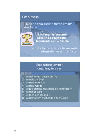 10
Em síntese
• Trabalhe para estar a frente em um
dos focos...
• Liderança em produto
• Excelência operacional
• Intimidade com o Cliente
...e trabalhe para ser cada vez mais
adequado nos outros focos.
Esta atitude levará a
organização a ser:
1. A melhor em desempenho
2. A mais durável
3. A mais confiável
4. A mais rápida
5. A que oferece mais pelo dinheiro gasto
6. A menos cara
7. A de maior prestígio
8. A melhor em qualidade e tecnologia
 