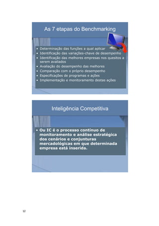 12
As 7 etapas do Benchmarking
• Determinação das funções a qual aplicar
• Identificação das variações-chave de desempenho
• Identificação das melhores empresas nos quesitos a
serem avaliados
• Avaliação do desempenho das melhores
• Comparação com o próprio desempenho
• Especificações de programas e ações
• Implementação e monitoramento destas ações
Inteligência Competitiva
• Ou IC é o processo contínuo de
monitoramento e análise estratégica
dos cenários e conjunturas
mercadológicas em que determinada
empresa está inserida.
 