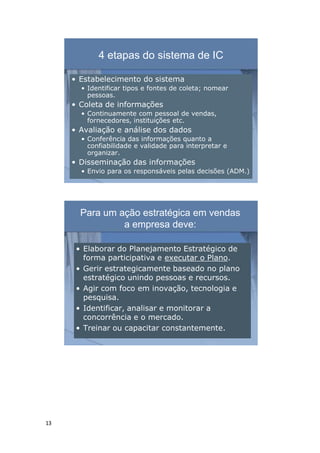 13
4 etapas do sistema de IC
• Estabelecimento do sistema
• Identificar tipos e fontes de coleta; nomear
pessoas.
• Coleta de informações
• Continuamente com pessoal de vendas,
fornecedores, instituições etc.
• Avaliação e análise dos dados
• Conferência das informações quanto a
confiabilidade e validade para interpretar e
organizar.
• Disseminação das informações
• Envio para os responsáveis pelas decisões (ADM.)
Para um ação estratégica em vendas
a empresa deve:
• Elaborar do Planejamento Estratégico de
forma participativa e executar o Plano.
• Gerir estrategicamente baseado no plano
estratégico unindo pessoas e recursos.
• Agir com foco em inovação, tecnologia e
pesquisa.
• Identificar, analisar e monitorar a
concorrência e o mercado.
• Treinar ou capacitar constantemente.
 