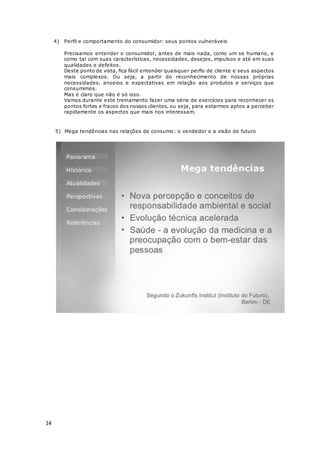 14
4) Perfil e comportamento do consumidor: seus pontos vulneráveis
Precisamos entender o consumidor, antes de mais nada, como um se humano, e
como tal com suas características, necessidades, desejos, impulsos e até em suas
qualidades e defeitos.
Deste ponto de vista, fica fácil entender quaisquer perfis de cliente e seus aspectos
mais complexos. Ou seja, a partir do reconhecimento de nossas próprias
necessidades, anseios e expectativas em relação aos produtos e serviços que
consumimos.
Mas é claro que não é só isso.
Vamos durante este treinamento fazer uma série de exercícios para reconhecer os
pontos fortes e fracos dos nossos clientes, ou seja, para estarmos aptos a perceber
rapidamente os aspectos que mais nos interessam.
5) Mega tendências nas relações de consumo: o vendedor e a visão de futuro
 