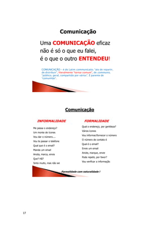 17
Comunicação
Uma COMUNICAÇÃO eficaz
não é só o que eu falei,
é o que o outro ENTENDEU!
COMUNICAÇÃO – é do Latim communicatio, “ato de repartir,
de distribuir”, literalmente “tornar comum”, de communis,
“público, geral, compartido por vários”. É parente de
“comunhão”.
Comunicação
Me passa o endereço?
Um monte de ícones
Vou dar o número....
Vou te passar o telefone
Qual que é o email?
Manda um email
Anota, marca, envia
Que? Hã?
Sinto muito, mas não sei
Formalidade com naturalidade !
Qual o endereço, por gentileza?
Vários ícones
Vou informar/fornecer o número
O número de contato é
Qual é o email?
Envie um email
Anote, marque, envie
Pode repetir, por favor?
Vou verificar a informação
INFORMALIDADE FORMALIDADE
 