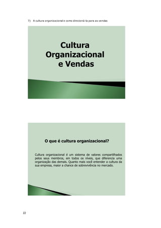 22
7) A cultura organizacional e como direcioná-la para as vendas
Cultura
Organizacional
e Vendas
Cultura organizacional é um sistema de valores compartilhados
pelos seus membros, em todos os níveis, que diferencia uma
organização das demais. Quanto mais você entender a cultura da
sua empresa, maior a chance de sobrevivência no mercado.
O que é cultura organizacional?
 