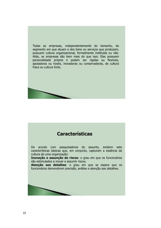 23
Todas as empresas, independentemente do tamanho, do
segmento em que atuam e dos bens ou serviços que produzem,
possuem cultura organizacional, formalmente instituída ou não.
Aliás, as empresas são bem mais do que isso. Elas possuem
personalidade própria e podem ser rígidas ou flexíveis,
apoiadoras ou hostis, inovadoras ou conservadoras, de cultura
fraca ou cultura forte.
De acordo com pesquisadores do assunto, existem sete
características básicas que, em conjunto, capturam a essência da
cultura de uma organização:
Inovação e assunção de riscos: o grau em que os funcionários
são estimulados a inovar e assumir riscos.
Atenção aos detalhes: o grau em que se espera que os
funcionários demonstrem precisão, análise e atenção aos detalhes.
Características
 