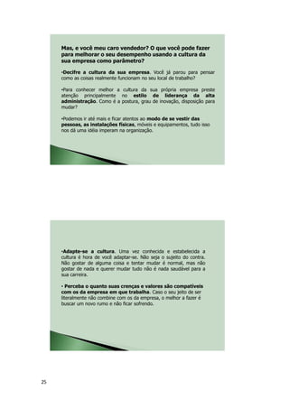 25
•Decifre a cultura da sua empresa. Você já parou para pensar
como as coisas realmente funcionam no seu local de trabalho?
•Para conhecer melhor a cultura da sua própria empresa preste
atenção principalmente no estilo de liderança da alta
administração. Como é a postura, grau de inovação, disposição para
mudar?
•Podemos ir até mais e ficar atentos ao modo de se vestir das
pessoas, as instalações físicas, móveis e equipamentos, tudo isso
nos dá uma idéia imperam na organização.
Mas, e você meu caro vendedor? O que você pode fazer
para melhorar o seu desempenho usando a cultura da
sua empresa como parâmetro?
•Adapte-se a cultura. Uma vez conhecida e estabelecida a
cultura é hora de você adaptar-se. Não seja o sujeito do contra.
Não gostar de alguma coisa e tentar mudar é normal, mas não
gostar de nada e querer mudar tudo não é nada saudável para a
sua carreira.
• Perceba o quanto suas crenças e valores são compatíveis
com os da empresa em que trabalha. Caso o seu jeito de ser
literalmente não combine com os da empresa, o melhor a fazer é
buscar um novo rumo e não ficar sofrendo.
 