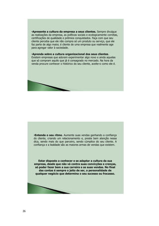 26
•Apresente a cultura da empresa a seus clientes. Sempre divulgue
as realizações da empresa, as políticas sociais e ecologicamente corretas,
certificações de qualidade e prêmios conquistados. Faça com que seu
cliente perceba que ele não compra só um produto ou serviço, que ele
faz parte de algo maior, é cliente de uma empresa que realmente age
para agregar valor à sociedade.
•Aprenda sobre a cultura organizacional dos seus clientes.
Existem empresas que adoram experimentar algo novo e ainda aquelas
que só compram aquilo que já é consagrado no mercado. Na hora da
venda procure conhecer o histórico do seu cliente, aceite-o como ele é.
•Entenda o seu ritmo. Aumente suas vendas ganhando a confiança
do cliente, criando um relacionamento e, preste bem atenção nessa
dica, sendo mais do que parceiro, sendo cúmplice do seu cliente. A
confiança e a lealdade são as maiores armas de vendas que existem.
Estar disposto a conhecer e se adaptar a cultura da sua
empresa, desde que não vá contra suas convicções e crenças,
só poder fazer bem a sua carreira e as suas vendas. No final
das contas é sempre o jeito de ser, a personalidade de
qualquer negócio que determina o seu sucesso ou fracasso.
 