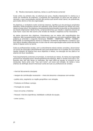 27
8) Missão empresarial, objetivos, metas e a performance comercial
Como vimos no primeiro dia, na abertura do curso, missão empresarial é o motivo ou a
razão da existência da empresa; o propósito da organização ou para que ela existe no
mercado, a que necessidades atende são pontos que devem estar claros, de preferência,
para todos dentro e fora da organização.
Os objetivos, a verdadeira razão social da empresa, significa que ela persegue propósitos
definidos. Estes propósitos devem ser definidos como sendo possíveis de atingir em curto,
médio e longo prazo. Os objetivos coerentemente determinados conduzirão ao atendimento
da missão empresarial. Desta forma, compreenderemos que missão e objetivos devem ter
tudo haver. Caso isto não ocorra uma revisão da missão e objetivos se faz necessária.
As metas decorrem dos objetivos. Entendemos que as metas são especificações dos
objetivos. Não necessariamente nesta ordem, nem tampouco com esta sequência rígida, mas
poderia se entender a seguinte hierarquia: MISSÃO – OBJETIVOS – METAS – PLANOS –
EXECUÇÃO. O entrelaçamento teórico é evidente e facilmente identificável. A prática é que
traz alguns desafios adicionais pois no dia a dia de uma organização estas coisas não são tão
claras e lógicas como na teoria.
Cabe ao profissional de vendas, com o entendimento básico destes conceitos, desenvolver
um senso de colocação suficientemente claro para desenvolver-se no sentido de sua própria
missão integral, do alcance dos seus objetivos e metas, na execução de seu plano e no
alcance de seus resultados.
Todo departamento comercial, em princípio, é orientado por metas. As metas da organização
precisam ser atingidas para o desenvolvimento da empresa. Meta e vendas tem tudo a ver.
Quando elas não são claras ou definidas, fica mais difícil da equipe se conduzir ou ser
conduzida. Seria como uma “nau sem rumo”, um navio sem direção. As metas e seus
critérios de definição devem interessar acima de tudo ao profissional de vendas:
- nível de faturamento desejado
- margem de contribuição necessária – níveis de desconto e despesas com vendas
- publico alvo, segmento ou região geográfica a ser atingida.
- Produtos em ênfase e preços
- Promoção de vendas
- levar em conta o histórico
- Pessoal: nível de experiência, habilidade e atitude da equipe.
- entre outros...
 