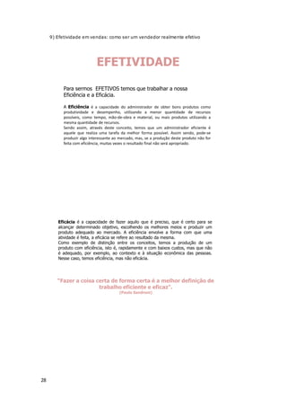28
9) Efetividade em vendas: como ser um vendedor realmente efetivo
EFETIVIDADE
Para sermos EFETIVOS temos que trabalhar a nossa
Eficiência e a Eficácia.
A Eficiência é a capacidade do administrador de obter bons produtos como
produtividade e desempenho, utilizando a menor quantidade de recursos
possíveis, como tempo, mão-de-obra e material, ou mais produtos utilizando a
mesma quantidade de recursos.
Sendo assim, através deste conceito, temos que um administrador eficiente é
aquele que realiza uma tarefa da melhor forma possível. Assim sendo, pode-se
produzir algo interessante ao mercado, mas, se a produção deste produto não for
feita com eficiência, muitas vezes o resultado final não será apropriado.
Eficácia é a capacidade de fazer aquilo que é preciso, que é certo para se
alcançar determinado objetivo, escolhendo os melhores meios e produzir um
produto adequado ao mercado. A eficiência envolve a forma com que uma
atividade é feita, a eficácia se refere ao resultado da mesma.
Como exemplo de distinção entre os conceitos, temos a produção de um
produto com eficiência, isto é, rapidamente e com baixos custos, mas que não
é adequado, por exemplo, ao contexto e à situação econômica das pessoas.
Nesse caso, temos eficiência, mas não eficácia.
“Fazer a coisa certa de forma certa é a melhor definição de
trabalho eficiente e eficaz”.
(Paulo Sandroni)
 