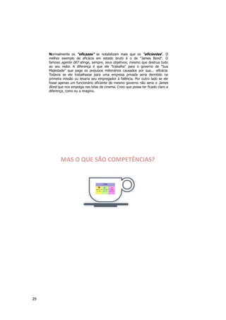 29
Normalmente os "eficazes" se notabilizam mais que os "eficientes“. O
melhor exemplo de eficácia em estado bruto é o de "James Bond". O
famoso agente 007 atinge, sempre, seus objetivos; mesmo que destrua tudo
ao seu redor. A diferença é que ele "trabalha" para o governo de "Sua
Majestade" que paga os prejuízos milionários causados por sua... eficácia.
Todavia se ele trabalhasse para uma empresa privada seria demitido na
primeira missão ou levaria seu empregador à falência. Por outro lado se ele
fosse apenas um funcionário eficiente do mesmo governo não seria o James
Bond que nos empolga nas telas de cinema. Creio que possa ter ficado claro a
diferença, como eu a imagino.
MAS O QUE SÃO COMPETÊNCIAS?
 