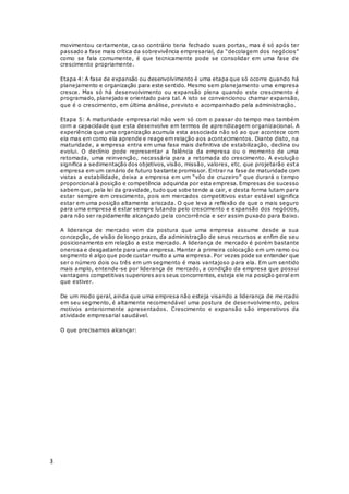 3
movimentou certamente, caso contrário teria fechado suas portas, mas é só após ter
passado a fase mais crítica da sobrevivência empresarial, da “decolagem dos negócios”
como se fala comumente, é que tecnicamente pode se consolidar em uma fase de
crescimento propriamente.
Etapa 4: A fase de expansão ou desenvolvimento é uma etapa que só ocorre quando há
planejamento e organização para este sentido. Mesmo sem planejamento uma empresa
cresce. Mas só há desenvolvimento ou expansão plena quando este crescimento é
programado, planejado e orientado para tal. A isto se convencionou chamar expansão,
que é o crescimento, em última análise, previsto e acompanhado pela administração.
Etapa 5: A maturidade empresarial não vem só com o passar do tempo mas também
com a capacidade que esta desenvolve em termos de aprendizagem organizacional. A
experiência que uma organização acumula esta associada não só ao que acontece com
ela mas em como ela aprende e reage em relação aos acontecimentos. Diante disto, na
maturidade, a empresa entra em uma fase mais definitiva de estabilização, declina ou
evolui. O declínio pode representar a falência da empresa ou o momento de uma
retomada, uma reinvenção, necessária para a retomada do crescimento. A evolução
significa a sedimentação dos objetivos, visão, missão, valores, etc. que projetarão esta
empresa em um cenário de futuro bastante promissor. Entrar na fase de maturidade com
vistas a estabilidade, deixa a empresa em um “vôo de cruzeiro” que durará o tempo
proporcional à posição e competência adquirida por esta empresa. Empresas de sucesso
sabem que, pela lei da gravidade, tudo que sobe tende a cair, e desta forma lutam para
estar sempre em crescimento, pois em mercados competitivos estar estável significa
estar em uma posição altamente ariscada. O que leva a reflexão de que o mais seguro
para uma empresa é estar sempre lutando pelo crescimento e expansão dos negócios,
para não ser rapidamente alcançado pela concorrência e ser assim puxado para baixo.
A liderança de mercado vem da postura que uma empresa assume desde a sua
concepção, de visão de longo prazo, da administração de seus recursos e enfim de seu
posicionamento em relação a este mercado. A liderança de mercado é porém bastante
onerosa e desgastante para uma empresa. Manter a primeira colocação em um ramo ou
segmento é algo que pode custar muito a uma empresa. Por vezes pode se entender que
ser o número dois ou três em um segmento é mais vantajoso para ela. Em um sentido
mais amplo, entende-se por liderança de mercado, a condição da empresa que possui
vantagens competitivas superiores aos seus concorrentes, esteja ele na posição geral em
que estiver.
De um modo geral, ainda que uma empresa não esteja visando a liderança de mercado
em seu segmento, é altamente recomendável uma postura de desenvolvimento, pelos
motivos anteriormente apresentados. Crescimento e expansão são imperativos da
atividade empresarial saudável.
O que precisamos alcançar:
 