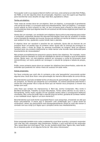 33
Para ajudar você e sua equipe a lidarem melhor com isso, esta semana convidei Rick Phillips,
da PSSD, a nos dar algumas dicas de prospecção. Vejamos o que ele sugere que façamos
para transformar esse desafio em algo mais fácil, agradável e eficaz:
Tenha um objetivo:
Toda visita de vendas deve ter um objetivo. Sem um objetivo, a prospecção é geralmente
uma perda de tempo, e o prospect sente isso imediatamente. Sem um objetivo, o vendedor
nunca saberá se teve sucesso ou não, se deu um passo para a frente ou dois para trás.
Como podemos dizer que alguma coisa foi um sucesso se não temos objetivos para medir os
resultados?
Vamos dar um exemplo: um vendedor sem objetivos claros entra numa empresa para visitar
o comprador, esperando oferecer-lhe algumas informações. Esse tipo de vendedor é muitas
vezes chamado de matador de árvores. porque ele distribui um monte de folders e propostas
que acabam no lixo, ajudando a poluir ainda mais o planeta.
O objetivo deve ser razoável e possível de ser realizado. Quais são as chances de um
prospect fazer um pedido logo na primeira visita? Quais são as chances de conseguir na
primeira visita o nome de todas as pessoas envolvidas na compra? Será um objetivo
razoável para seu primeiro telefonema ou visita marcar uma reunião mais demorada para
levantamento de necessidades?
Nós sempre aconselhamos ter pequenos passos dentro dos objetivos. Por exemplo, nosso
objetivo pode ser descobrir os níveis de satisfação do cliente em relação a seus fornecedores
atuais. Neste caso, um mini-objetivo poderia ser conseguir o nome do fornecedor atual
(concorrência); um outro poderia ser conseguir o volume de compras e tabela de preços,
etc.
Então nosso primeiro passo deve ser sempre ter objetivos bem desenhados, sabe ndo de
antemão que podemos ter vários níveis de sucesso em cada visita.
Esteja preparado:
Por favor entenda que você não é o primeiro a dar uma 'passadinha', procurando vender
alguma coisa. Você deve fazer uma aproximação de maneira diferenciada da concorrência.
Recomendamos que todo vendedor tenha um discurso de aproximação que chame a tenção
do prospect, ao mesmo que desperta sua curiosidade. 'Eu estava passando pela frente e
resolvi dar uma parada' não é o tipo da frase que vai motivar seus prospects a investir seu
tempo com você.'
Uma frase que sempre me impressionou é 'Bom dia, senhor Comprador. Meu nome é
Bonifácio Vendetudo. Trabalho na Super Resultados. Temos vários clientes no seu ramo e,
francamente, tenho muito orgulho em ter ajudado muitos deles a conseguirem melhores
resultados. Mas, antes de poder falar a mesma coisa do senhor, gostaria de conhecer melhor
a sua realidade atual. Agora é um bom momento?'.
Recomendamos que você monte sua própria frase e suas perguntas, ensaiando-as até que
fluam naturalmente. A chave aqui é descobrir uma combinação que o deixe sentir-se
confortável - afinal, seu desconforto será desagradavelmente visível se você não estiver à
vontade com seu script (e é lógico que o prospect sente isso imediatamente).
__________________________________________________________________________
__________________________________________________________________________
__________________________________________________________________________
__________________________________________________________________________
__________________________________________________________________________
_________________________________________________
Estar preparado também inclui saber exatamente o que fazer quando o prospect responder
com uma das três respostas mais freqüentes. Primeiro, o que você fará se ele responder
'Sim, posso falar com você agora'? Ele, ou ela, também pode dizer 'Agora não, mais tarde'.
Ou a resposta pode vir em alguma forma de 'não estou interessado'.
 