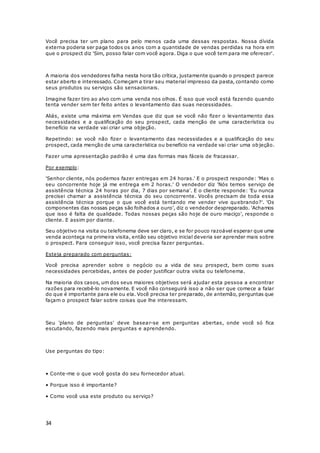 34
Você precisa ter um plano para pelo menos cada uma dessas respostas. Nossa dívida
externa poderia ser paga todos os anos com a quantidade de vendas perdidas na hora em
que o prospect diz 'Sim, posso falar com você agora. Diga o que você tem para me oferecer'.
A maioria dos vendedores falha nesta hora tão crítica, justamente quando o prospect parece
estar aberto e interessado. Começam a tirar seu material impresso da pasta, contando como
seus produtos ou serviços são sensacionais.
Imagine fazer tiro ao alvo com uma venda nos olhos. É isso que você está fazendo quando
tenta vender sem ter feito antes o levantamento das suas necessidades.
Aliás, existe uma máxima em Vendas que diz que se você não fizer o levantamento das
necessidades e a qualificação do seu prospect, cada menção de uma característica ou
benefício na verdade vai criar uma objeção.
Repetindo: se você não fizer o levantamento das necessidades e a qualificação do seu
prospect, cada menção de uma característica ou benefício na verdade vai criar uma objeção.
Fazer uma apresentação padrão é uma das formas mas fáceis de fracassar.
Por exemplo:
'Senhor cliente, nós podemos fazer entregas em 24 horas.' E o prospect responde: 'Mas o
seu concorrente hoje já me entrega em 2 horas.' O vendedor diz 'Nós temos serviço de
assistência técnica 24 horas por dia, 7 dias por semana'. E o cliente responde: 'Eu nunca
precisei chamar a assistência técnica do seu concorrente. Vocês precisam de toda essa
assistência técnica porque o que você está tentando me vender vive quebrando?'. 'Os
componentes das nossas peças são folhados a ouro', diz o vendedor despreparado. 'Achamos
que isso é falta de qualidade. Todas nossas peças são hoje de ouro maciço', responde o
cliente. E assim por diante.
Seu objetivo na visita ou telefonema deve ser claro, e se for pouco razoável esperar que uma
venda aconteça na primeira visita, então seu objetivo inicial deveria ser aprender mais sobre
o prospect. Para conseguir isso, você precisa fazer perguntas.
Esteja preparado com perguntas:
Você precisa aprender sobre o negócio ou a vida de seu prospect, bem como suas
necessidades percebidas, antes de poder justificar outra visita ou telefonema.
Na maioria dos casos, um dos seus maiores objetivos será ajudar esta pessoa a encontrar
razões para recebê-lo novamente. E você não conseguirá isso a não ser que comece a falar
do que é importante para ele ou ela. Você precisa ter preparado, de antemão, perguntas que
façam o prospect falar sobre coisas que lhe interessam.
Seu 'plano de perguntas' deve basear-se em perguntas abertas, onde você só fica
escutando, fazendo mais perguntas e aprendendo.
Use perguntas do tipo:
• Conte-me o que você gosta do seu fornecedor atual.
• Porque isso é importante?
• Como você usa este produto ou serviço?
 