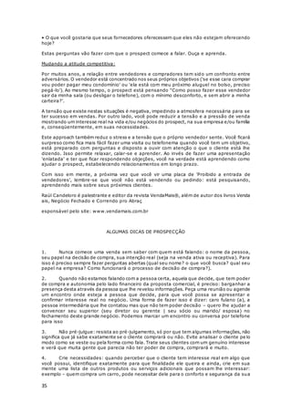 35
• O que você gostaria que seus fornecedores oferecessem que eles não estejam oferecendo
hoje?
Estas perguntas vão fazer com que o prospect comece a falar. Ouça e aprenda.
Mudando a atitude competitiva:
Por muitos anos, a relação entre vendedores e compradores tem sido um confronto entre
adversários. O vendedor está concentrado nos seus próprios objetivos ('se esse cara comprar
vou poder pagar meu condomínio' ou 'ela está com meu próximo aluguel no bolso, preciso
pegá-lo'). Ao mesmo tempo, o prospect está pensando "Como posso fazer esse vendedor
sair da minha sala (ou desligar o telefone), com o mínimo desconforto, e sem abrir a minha
carteira?'.
A tensão que existe nestas situações é negativa, impedindo a atmosfera necessária para se
ter sucesso em vendas. Por outro lado, você pode reduzir a tensão e a pressão de venda
mostrando um interesse real na vida e/ou negócios do prospect, na sua empresa e/ou família
e, conseqüentemente, em suas necessidades.
Este approach também reduz o stress e a tensão que o próprio vendedor sente. Você ficará
surpreso como fica mais fácil fazer uma visita ou telefonema quando você tem um objetivo,
está preparado com perguntas e disposto a ouvir com atenção o que o cliente está lhe
dizendo. Isso permite relaxar, calar-se e aprender. Ao invés de fazer uma apresentação
'enlatada' e ter que ficar respondendo objeções, você na verdade está aprendendo como
ajudar o prospect, estabelecendo relacionamentos em longo prazo.
Com isso em mente, a próxima vez que você vir uma placa de 'Proibido a entrada de
vendedores', lembre-se que você não está vendendo ou pedindo: está pesquisando,
aprendendo mais sobre seus próximos clientes.
Raúl Candeloro é palestrante e editor da revista VendaMais®, além de autor dos livros Venda
ais, Negócio Fechado e Correndo pro Abraç
esponsável pelo site: www.vendamais.com.br
ALGUMAS DICAS DE PROSPECÇÃO
1. Nunca comece uma venda sem saber com quem está falando: o nome da pessoa,
seu papel na decisão de compra, sua intenção real (seja na venda ativa ou receptiva). Para
isso é preciso sempre fazer perguntas abertas (qual seu nome? o que você busca? qual seu
papel na empresa? Como funcionará o processo de decisão de compra?).
2. Quando não estamos falando com a pessoa certa, aquela que decide, que tem poder
de compra e autonomia pelo lado financeiro da proposta comercial, é preciso: barganhar a
presença desta através da pessoa que lhe revelou informações. Peça uma reunião ou agende
um encontro onde esteja a pessoa que decide, para que você possa se apresentar e
confirmar interesse real no negócio. Uma forma de fazer isso é dizer: caro fulano (a), a
pessoa intermediária que lhe contatou mas que não tem poder decisão – quero lhe ajudar a
convencer seu superior (seu diretor ou gerente | seu sócio ou marido/ esposa) no
fechamento deste grande negócio. Podemos marcar um encontro ou conversa por telefone
para isso
3. Não pré-julgue: resista ao pré-julgamento, só por que tem algumas informações, não
significa que já sabe exatamente se o cliente comprará ou não. Evite analisar o cliente pe lo
modo como se veste ou pela forma como fala. Trate seus clientes com um genuíno interesse
e verá que muita gente que parecia não ter poder de compra, comprará e muito.
4. Crie necessidades: quando perceber que o cliente tem interesse real em algo que
você possui, identifique exatamente para que finalidade ele queira e ainda, crie em sua
mente uma lista de outros produtos ou serviços adicionais que possam lhe interessar:
exemplo – quem compra um carro, pode necessitar dele para o conforto e segurança da sua
 