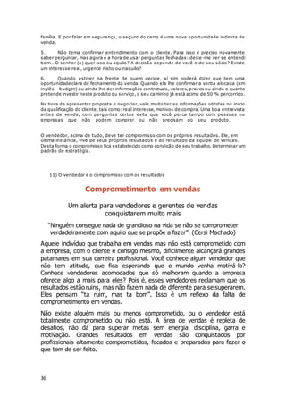 36
família. E por falar em segurança, o seguro do carro é uma nova oportunidade indireta de
venda.
5. Não tema confirmar entendimento com o cliente. Para isso é preciso novamente
saber perguntar, mas agora é a hora de usar perguntas fechadas: deixe-me ver se entendi
bem… O senhor (a) quer isso ou aquilo? A decisão depende de você e de seu sócio? Existe
um interesse real, urgente nisto ou naquilo?
6. Quando estiver na frente de quem decide, aí sim poderá dizer que tem uma
oportunidade clara de fechamento da venda. Quando ela lhe confirmar a verba alocada (em
inglês – budget) ou ainda lhe der informações contratuais, valores, prazos ou ainda o quanto
pretende investir neste produto ou serviço, o seu caminho já está acima de 50 % percorrido.
Na hora de apresentar proposta e negociar, vale muito ter as informações obtidas no inicio
da qualificação do cliente, tais como: real interesse, motivos de compra. Uma boa entrevista
antes da venda, com perguntas certas evita que você perca tampo com pessoas ou
empresas que não podem comprar ou não precisam do seu produto.Fonte:
http://www.igpromo.com.br/artigos16.asp
O vendedor, acima de tudo, deve ter compromisso com os próprios resultados. Ele, em
última instância, vive de seus próprios resultados e do resultado da equipe de vendas.
Desta forma o compromisso fica estabelecido como condição de seu trabalho. Determinar um
padrão de estratégia.
11) O vendedor e o compromisso com os resultados
Comprometimento em vendas
Um alerta para vendedores e gerentes de vendas
conquistarem muito mais
"Ninguém consegue nada de grandioso na vida se não se comprometer
verdadeiramente com aquilo que se propõe a fazer”. (Cersi Machado)
Aquele indivíduo que trabalha em vendas mas não está comprometido com
a empresa, com o cliente e consigo mesmo, dificilmente alcançará grandes
patamares em sua carreira profissional. Você conhece algum vendedor que
não tem atitude, que fica esperando que o mundo venha motivá-lo?
Conhece vendedores acomodados que só melhoram quando a empresa
oferece algo a mais para eles? Pois é, esses vendedores reclamam que os
resultados estão ruins, mas não fazem nada de diferente para se superarem.
Eles pensam “ta ruim, mas ta bom”. Isso é um reflexo da falta de
comprometimento em vendas.
Não existe alguém mais ou menos comprometido, ou o vendedor está
totalmente comprometido ou não está. A área de vendas é repleta de
desafios, não dá para superar metas sem energia, disciplina, garra e
motivação. Grandes resultados em vendas são conquistados por
profissionais altamente comprometidos, focados e preparados para fazer o
que tem de ser feito.
 