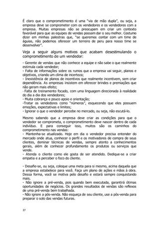37
É claro que o comprometimento é uma “via de mão dupla”, ou seja, a
empresa deve se comprometer com os vendedores e os vendedores com a
empresa. Muitas empresas não se preocupam em criar um contexto
favorável para que as equipes de vendas possam dar o seu melhor. Costumo
dizer em minhas palestras que, “se queremos contar com um time de
águias, não podemos oferecer um terreiro de peru para nosso time se
desenvolver”.
Veja a seguir alguns motivos que acabam desestimulando o
comprometimento de um vendedor:
- Gerente de vendas que não conhece a equipe e não sabe o que realmente
estimula cada vendedor;
- Falta de informações sobre os rumos que a empresa vai seguir, planos e
objetivos, criando um clima de incerteza;
- Inexistência de planos de incentivos que realmente incentivem, sem criar
dependência. As empresas insistem em oferecer brindes e premiações que
não geram mais efeito;
- Falta de treinamento focado, com uma linguagem direcionada à realidade
do dia a dia dos vendedores;
- Muita cobrança e pouco apoio e orientação;
-Tratar os vendedores como “números”, esquecendo que eles possuem
emoções, expectativas e limites;
- Ignorar o que o vendedor percebe no mercado, ou seja, não escutá-lo.
Mesmo sabendo que a empresa deve criar as condições para que o
vendedor se comprometa, o comprometimento deve nascer dentro de cada
indivíduo. E para conseguir isso, muitos são os caminhos do
comprometimento nas vendas:
- Mantenha-se atualizado. Hoje em dia o vendedor precisa entender do
mercado onde atua, conhecer o perfil e os motivadores de compra de seus
clientes, dominar técnicas de vendas, sempre atento a conhecimentos
gerais, além de conhecer profundamente os produtos ou serviços que
vende.
- Atenda o cliente como ele gosta de ser atendido. Dedique-se a criar
empatia e a perceber o foco do cliente.
- Desafie-se, ou seja, coloque uma meta para si mesmo, acima daquela que
a empresa estabelece para você. Faça um plano de ações e mãos à obra.
Dessa forma, você se motiva pelo desafio e estará sempre conquistando
mais.
- Não ignore a pré-venda, pois quando bem executada, garantirá ótimas
oportunidades de negócios. Os grandes resultados de vendas são reflexos
de uma pré-venda bem trabalhada.
- Não ignore a pós-venda. Não esqueça de seu cliente, use a pós-venda para
preparar o solo das vendas futuras.
 